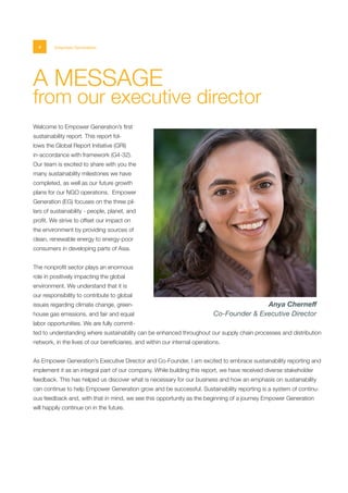 4 Empower Generation
A MESSAGE
from our executive director
Welcome to Empower Generation’s first
sustainability report. This report fol-
lows the Global Report Initiative (GRI)
in-accordance with framework (G4-32).
Our team is excited to share with you the
many sustainability milestones we have
completed, as well as our future growth
plans for our NGO operations. Empower
Generation (EG) focuses on the three pil-
lars of sustainability - people, planet, and
profit. We strive to offset our impact on
the environment by providing sources of
clean, renewable energy to energy-poor
consumers in developing parts of Asia.
The nonprofit sector plays an enormous
role in positively impacting the global
environment. We understand that it is
our responsibility to contribute to global
issues regarding climate change, green-
house gas emissions, and fair and equal
labor opportunities. We are fully commit-
ted to understanding where sustainability can be enhanced throughout our supply chain processes and distribution
network, in the lives of our beneficiaries, and within our internal operations.
As Empower Generation’s Executive Director and Co-Founder, I am excited to embrace sustainability reporting and
implement it as an integral part of our company. While building this report, we have received diverse stakeholder
feedback. This has helped us discover what is necessary for our business and how an emphasis on sustainability
can continue to help Empower Generation grow and be successful. Sustainability reporting is a system of continu-
ous feedback and, with that in mind, we see this opportunity as the beginning of a journey Empower Generation
will happily continue on in the future.
Anya Cherneff
Co-Founder & Executive Director
 