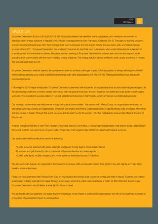 52013 Annual Report
ABOUT US
Empower Generation (EG) is a 501(c)(3) (G4-5) (G4-7) social business that identifies, trains, capitalizes, and mentors rural women to
distribute clean energy solutions in Nepal (G4-6). We are headquartered in San Francisco, California (G4-5). Through our training program,
women become entrepreneurs who then manage their own businesses and are able to directly access clean, safe, and reliable energy
sources. Since 2011, Empower Generation has enabled 13 women to start their own businesses, who would otherwise be subjected to
unemployment and vulnerable to slavery. Nepalese women working in Empower Generation’s network earn income and respect, while
providing their communities with the much needed energy solutions. This energy solution allows families to work, study, and thrive in homes
that are safe and clean (G4-8).
Empower Generation extends beyond its operations in order to achieve a stronger impact. It is that passion of always striving do a little bit
more that has allowed us to make important partnerships with other associations (G4-16) (G4-15). These partnerships have resulted in
successful projects.
Following the 2015 Nepal earthquake Empower Generation partnered with Kopernik, an organization that sources technologies designed for
the developing world and connects simple technology with the people that need it most. Together, we distributed solar lights to earthquake
survivors. The operation’s success relied on our well established networks in Kathmandu, which enhanced our distribution process
Our strategic partnerships are instrumental in supporting local communities. We partner with Mercy Corps, an organization dedicated to
alleviating suffering, poverty, and oppression. Empower Generation and Mercy Corps organized a 3-day Business Skills and Sales Marketing
Training course in Kailali. Through this event we were able to reach out to 30 women. 13 of or participants received job offers at the end of
the course.
Another critical partnership is with The Unitarian Universalist Service Committee, a human rights organization that fosters social justice around
the world. In 2015, we launched a program called Project Sol, that targeted relief efforts for Nepal’s earthquake survivors.
Our earthquake relief contributions were the following:
ӹӹ 72, 343 survivors reached with clean, safe light and power to help build a more resilient Nepal
ӹӹ 45 women and girls trained to join our network of business leaders and sales agents
ӹӹ 10, 995 solar lights, mobile chargers, and home systems distributed across 15 districts
We also work with Adwan, an organization that seeks to empower Dalit women and reclaim their rights to live with dignity and help them
develop social enterprises.
Finally, we have partnered with Rebuild with Sun, an organization that brings solar power for earthquake relief in Nepal. Together, we crafted
a campaign to bring solar lights to Nepal through a campaign where the public could purchase a T-shirt for $30 USD and, in exchange,
Empower Generation would deliver a solar light to those in need.
We are thankful for our partners, we realize that the magnitude of our impact is achieved in collaboration. We rely on our partners to create an
ecosystem of accelerated impact in communities.
2015
GRI Report
 