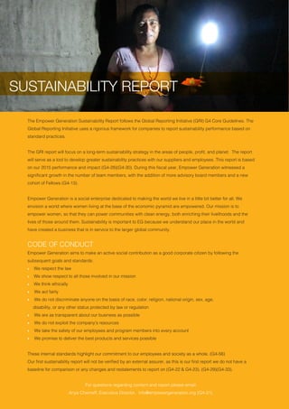 SUSTAINABILITY REPORT
6 Empower Generation
The Empower Generation Sustainability Report follows the Global Reporting Initiative (GRI) G4 Core Guidelines. The
Global Reporting Initiative uses a rigorous framework for companies to report sustainability performance based on
standard practices.
The GRI report will focus on a long-term sustainability strategy in the areas of people, profit, and planet. The report
will serve as a tool to develop greater sustainability practices with our suppliers and employees. This report is based
on our 2015 performance and impact (G4-28)(G4-30). During this fiscal year, Empower Generation witnessed a
significant growth in the number of team members, with the addition of more advisory board members and a new
cohort of Fellows (G4-13).
Empower Generation is a social enterprise dedicated to making the world we live in a little bit better for all. We
envision a world where women living at the base of the economic pyramid are empowered. Our mission is to
empower women, so that they can power communities with clean energy, both enriching their livelihoods and the
lives of those around them. Sustainability is important to EG because we understand our place in the world and
have created a business that is in service to the larger global community.
CODE OF CONDUCT
Empower Generation aims to make an active social contribution as a good corporate citizen by following the
subsequent goals and standards:
ӹӹ We respect the law
ӹӹ We show respect to all those involved in our mission
ӹӹ We think ethically
ӹӹ We act fairly
ӹӹ We do not discriminate anyone on the basis of race, color, religion, national origin, sex, age, 			
	 disability, or any other status protected by law or regulation
ӹӹ We are as transparent about our business as possible
ӹӹ We do not exploit the company’s resources
ӹӹ We take the safety of our employees and program members into every account
ӹӹ We promise to deliver the best products and services possible
These internal standards highlight our commitment to our employees and society as a whole. (G4-56)
Our first sustainability report will not be verified by an external assurer, as this is our first report we do not have a
baseline for comparison or any changes and restatements to report on (G4-22 & G4-23). (G4-29)(G4-33).
For questions regarding content and report please email:
Anya Cherneff, Executive Director, info@empowergeneration.org (G4-31).
SUSTAINABILITY REPORT
 