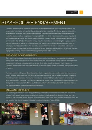 72013 Annual Report
2015
GRI Report
STAKEHOLDER ENGAGEMENT
Empower Generation values the voices and opinions of its diverse stakeholder group. Our stakeholders are key
components in developing our report and understanding items of materiality. The diverse group of stakeholders
we work with is valuable at every stage of our operations. Their feedback provides us with external viewpoints
needed to develop our business goals and strategies (G4-25). In order to make this possible, we developed and
sent out surveys to 30 internal and external stakeholders from 3 of the 4 groups: Suppliers, Board Members, and
Employees (G4-24), (G4-26). Our detailed surveys included information on understanding the ways our suppliers
integrate environmental, social, and governance into their supply chains, gauging what sustainability meant for
our employees and board members. This allowed us to see what improvements we can make in subsequent
reporting cycles, and aided us in understanding the life cycle of our products and the end of life process. We have
highlighted our findings from our stakeholder engagement process in this section.
ENGAGING BOARD MEMBERS
Our 9 board members are professionals in clean energy innovation, development and operation of renewable
energy power plants, innovation in the social sector, green jobs, retail and clean energy software, mobile payments,
private equity, marketing and sustainability, in general (G4-24). Our board members are vitally important to
Empower Generation’s success, since they are both the decision makers and the link between the organization and
its funders.
The board members of Empower Generation believe that the organization has a positive social and environmental
impact. However, they believe that they could be even more sustainable, specifically with regards to fundraising.
The GRI report aims to disclose the required information to understand Empower Generation’s performance in
terms of sustainability. Therefore, the organization will be able to make better decisions and develop more accurate
strategies to be more sustainable. Moreover, the board members believe that a sustainability report can improve
their performance even more if it includes recommendations.
ENGAGING SUPPLIERS
Our Technology Suppliers are clean energy technology partners that we connect to our distribution and service
network. This is done in order to commercialize their products in the EmpowerGrid. Greenlight Planet and d.light
provide us with solar lights, mobile chargers and home systems, while Smart Paani provides us with water filters. We
now have two new clean energy technology partners: Omnivoltaic and Fosera (G4-24).
 