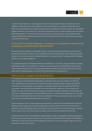 Overall, the major hurdle for our current suppliers is the issue of requiring repair facilitates at a far distance from our
operations in Nepal. We also found that, besides the current repair offerings of our suppliers, they generally did not
expect much accountability from our target consumers, which is an ideology that we hope to change. From the potential
suppliers’ responses, we found that many of them either had product buy back or repair processes in place with product
failure rates at less than 1%. Where the problem of recycling came up frequently with our current suppliers, potential
suppliers identified both local recyclers and recycling through their partners as options for taking their products through
to the end of their life cycles.
For the 2016 FY, Empower Generation is screening all new suppliers to understand their
sustainability and environmental criteria (G4-EN23).
Empower Generation’s approach to sustainability focuses on upholding environmental standards that extend beyond
laws and required actions. Investing in a more sustainable future for Empower Generation means developing a buyback
program for our products and services. Empower Generation is concerned with better managing waste and developing
systems to improve waste management.
Our supplier goals are tied to Sustainable Development Goal (SDG) #12, which aims to ensure sustainable consumption
and production patterns. A core element of our mission is to promote resource and energy efficiency while providing
access to basic energy services and decent jobs. Responsible consumption and production means that we will track
waste, reduce in appropriate areas, and monitor the life cycle process of our products (G4-27).
EMPLOYEES & WOMEN ENTREPRENEURS
The employees of Empower Generation believe strongly in the work they do. It is clear to them that they are helping
Nepali women become both financially independent and respected by their community members. The initial goal
of the organization was to, first and foremost, empower the women, especially those who no longer were receiving
an education. For other employees in the organization, it was vitally important to give the women value within their
communities. It was crucial that the communities view women as powerful, valuable and, most importantly, equal
members of society. Each staff member has a professional development budget and participates in approximately 80-
100 hours of Professional Development (includes attending workshops, conferences and trainings) per year (LA-9). Many
of the team members believe that, without the women’s participation in Empower Generation’s projects, many of them
would not be the successful entrepreneurs they are today (G4-24).
Empower Generation plans to continue measuring its social impact by meeting with the beneficiaries (time cycle to be
determined) and by keeping track of economic independence and social respect from the women’s communities. To
measure this, Empower Generation interacts directly with the women in order to learn their personal stories. Thankfully,
the vast majority of the women return and are very willing to share how EG has impacted their lives (G4-25).
Empower Generation does not only see itself as a social enterprise, but also an organization that positively impacts the
environment and economic status of these women. The employees of EG believe that all three pillars of sustainability are
met through the work they are doing. With this attitude and outlook, EG is sure to meet its goal of helping many more
thousands of women by 2020. (G4-27)
92013 Annual Report
2015
GRI Report
 
