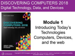 DISCOVERING COMPUTERS 2018
Digital Technology, Data, and Devices
Module 1
Introducing Today’s
Technologies
Computers, Devices,
and the web
Copyright © 2018 Cengage Learning®. May not be scanned, copied or duplicated, or posted to a publicly
accessible website, in whole or in part.
 
