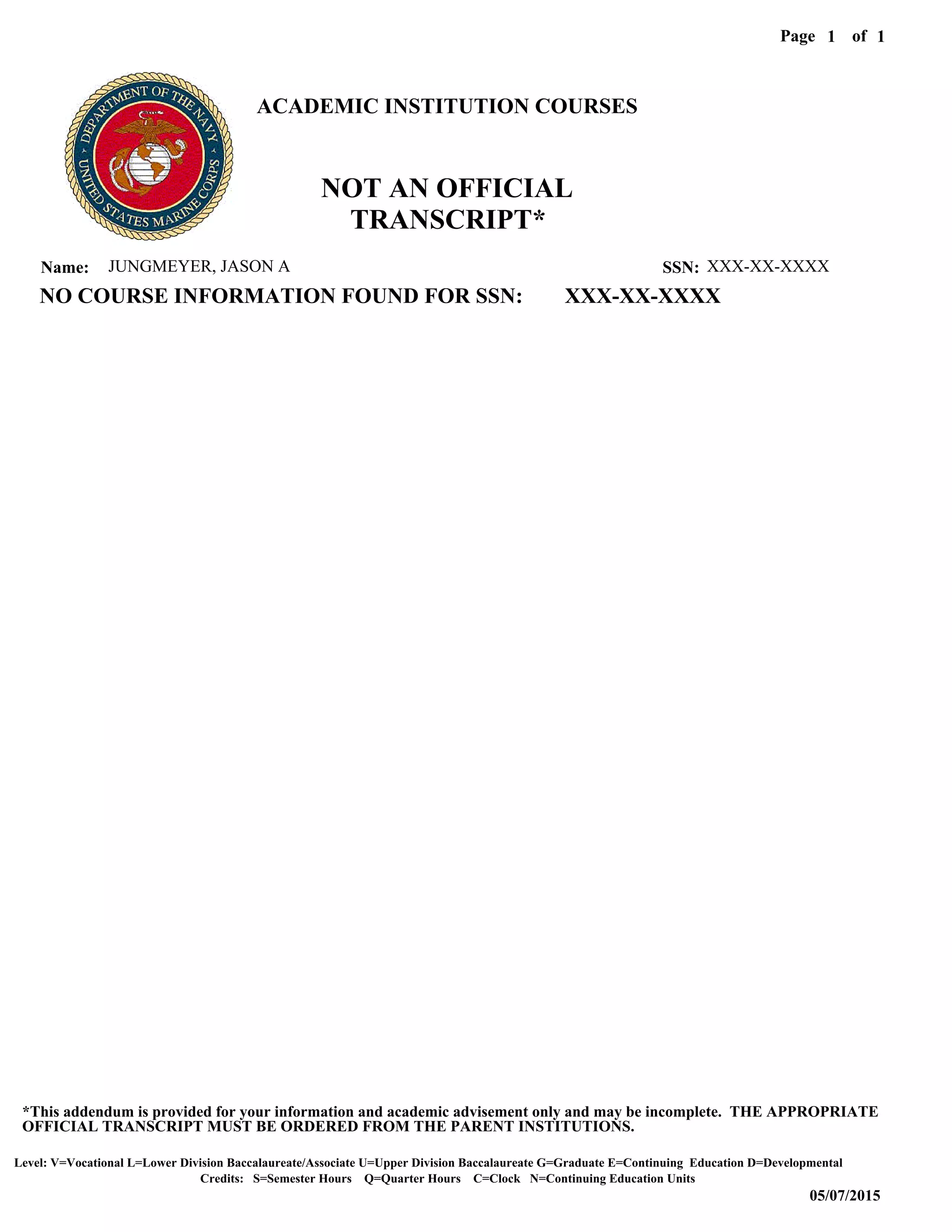 Level: V=Vocational L=Lower Division Baccalaureate/Associate U=Upper Division Baccalaureate G=Graduate E=Continuing Education D=Developmental
05/07/2015
Page of1
Credits: S=Semester Hours Q=Quarter Hours C=Clock N=Continuing Education Units
*This addendum is provided for your information and academic advisement only and may be incomplete. THE APPROPRIATE
OFFICIAL TRANSCRIPT MUST BE ORDERED FROM THE PARENT INSTITUTIONS.
1
JUNGMEYER, JASON AName: XXX-XX-XXXXSSN:
ACADEMIC INSTITUTION COURSES
NO COURSE INFORMATION FOUND FOR SSN: XXX-XX-XXXX
NOT AN OFFICIAL
TRANSCRIPT*
 
