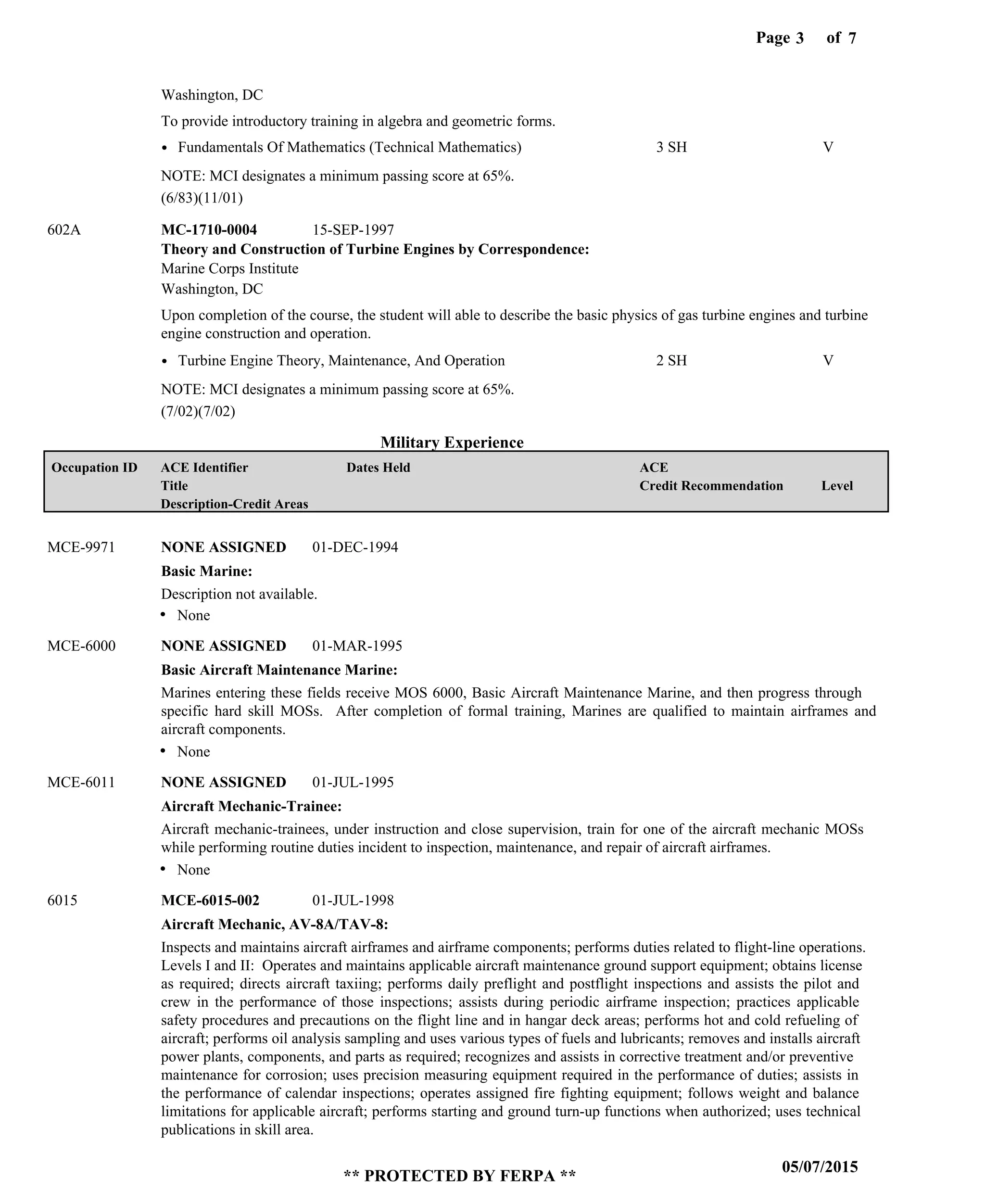 Page of3
05/07/2015
** PROTECTED BY FERPA **
7
Military Experience
Theory and Construction of Turbine Engines by Correspondence:
MC-1710-0004
To provide introductory training in algebra and geometric forms.
Upon completion of the course, the student will able to describe the basic physics of gas turbine engines and turbine
engine construction and operation.
602A
Marine Corps Institute
Washington, DC
Washington, DC
Fundamentals Of Mathematics (Technical Mathematics)
Turbine Engine Theory, Maintenance, And Operation
3 SH
2 SH
V
V
15-SEP-1997
Basic Marine:
Basic Aircraft Maintenance Marine:
Aircraft Mechanic-Trainee:
Aircraft Mechanic, AV-8A/TAV-8:
NONE ASSIGNED
NONE ASSIGNED
NONE ASSIGNED
MCE-6015-002
MCE-9971
MCE-6000
MCE-6011
6015
Description not available.
Marines entering these fields receive MOS 6000, Basic Aircraft Maintenance Marine, and then progress through
specific hard skill MOSs. After completion of formal training, Marines are qualified to maintain airframes and
aircraft components.
Aircraft mechanic-trainees, under instruction and close supervision, train for one of the aircraft mechanic MOSs
while performing routine duties incident to inspection, maintenance, and repair of aircraft airframes.
Inspects and maintains aircraft airframes and airframe components; performs duties related to flight-line operations.
Levels I and II: Operates and maintains applicable aircraft maintenance ground support equipment; obtains license
as required; directs aircraft taxiing; performs daily preflight and postflight inspections and assists the pilot and
crew in the performance of those inspections; assists during periodic airframe inspection; practices applicable
safety procedures and precautions on the flight line and in hangar deck areas; performs hot and cold refueling of
aircraft; performs oil analysis sampling and uses various types of fuels and lubricants; removes and installs aircraft
power plants, components, and parts as required; recognizes and assists in corrective treatment and/or preventive
maintenance for corrosion; uses precision measuring equipment required in the performance of duties; assists in
the performance of calendar inspections; operates assigned fire fighting equipment; follows weight and balance
limitations for applicable aircraft; performs starting and ground turn-up functions when authorized; uses technical
publications in skill area.
01-DEC-1994
01-MAR-1995
01-JUL-1995
01-JUL-1998
None
None
None
(6/83)(11/01)
(7/02)(7/02)
Level
ACE
Credit Recommendation
Dates HeldACE Identifier
Title
Description-Credit Areas
Occupation ID
NOTE: MCI designates a minimum passing score at 65%.
NOTE: MCI designates a minimum passing score at 65%.
 