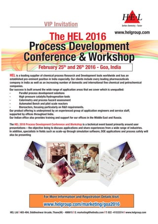 VIP Invitation
Process Development
Conference & Workshop
February 25th
and 26th
2016 - Goa, India
HEL is a leading supplier of chemical process Research and Development tools worldwide and has an
established pre-eminent position in India especially. Our clients include every leading pharmaceuticals
company in India as well as an increasing number of domestic and international fine chemical and petrochemical
companies.
Our success is built around the wide range of application areas that we cover which is unequalled:
-	 Parallel process development solutions
-	 High pressure catalytic/hydrogenation tools
-	 Calorimetry and process hazard assessment
-	 Automated Bench and pilot scale reactors
-	 Bioreactors, focusing particularly on R&D requirements.
Our product offering is underpinned by an experienced group of application engineers and service staff,
supported by offices throughout India.
Our Indian office also provides training and support for our offices in the Middle East and Russia.
The HEL 2016 Process Development Conference and Workshop is a technical event based primarily around user
presentations – the objective being to discuss applications and share experiences from a wide range of industries.
In addition, specialists in fields such as scale-up through simulation software, DOE applications and process safety will
also be presenting
HEL Ltd I 403-404, Siddheshwar Arcade, Thane(W) - 400615 I E: marketing@helindia.com I T: 022 -41533314 I www.helgroup.com
www.helgroup.com
For More Information and Registration Details Visit:
www.helgroup.com/marketing/goa2016
The HEL 2016
 