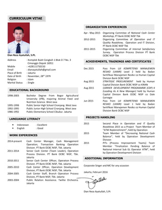 EDUCATIONAL BACKGROUND
WORK EXPERIENCES
LANGUANGE LITERACY
ORGANIZATION EXPERIENCES
ACHIEVEMENTS, TRAININGS AND CERTIFICATES
PROJECTS HANDLING
ADDITIONAL INFORMATION
Dian Reza Ayatullah, S.Pt.
Address : Komplek Bukit Cengkeh 1 Blok D 7 No. 3
Cimanggis Depok 16951
Mobile : +628111750150
Email : dianayatullah@gmail.com
Place of Birth : Jakarta
Date of Birth : November, 28th
1979
Religion : Islam
Marital Status : Single
1998-2003 Bachelor Degree From Bogor Agricultural
University (IPB), majoring Animal Feed and
Nutrition Science. West Java
1995-1998 Public Senior High School Ciranjang. West Java
1992-1995 Public Junior High School Ciranjang. West Java
1986-1992 Public Elementary School Cibubur. Jakarta
• Indonesian : Excellent
• English : Good
2014-present Cash Center Manager, Cash Management
Operation, Transaction Banking Operation
Division. PT Bank OCBC NISP, Tbk. Jakarta
2011-2014 Senior Cash Center (Team Leader), Operation
Process Division. PT Bank OCBC NISP, Tbk.
Jakarta
2010-2011 Senior Cash Center Officer, Operation Process
Division. PT Bank OCBC NISP, Tbk. Jakarta
2005-2010 Cash Center Officer, Operation Development
Division, PT Bank OCBC NISP, Tbk. Jakarta
2004-2005 Cash Center Staff, Branch Operation Process
Division, PT Bank NISP, Tbk. Jakarta
2003-2004 Public Relation Assistance. Twilite Orchestra.
Jakarta
Apr - May 2015 Organizing Commitee of National Cash Center
Workshop, PT Bank OCBC NISP Tbk
2012-2015 Organizing Committee of Operation and IT
Quality Roadshow, Operation and IT Division,
PT Bank OCBC NISP Tbk
2011-2015 Organizing Committee of Internal Satisfactory
Survey, Operation Process Division PT Bank
OCBC NISP Tbk
Dec 2015 Pass from UJI KOMPETENSI MANAJEMEN
RESIKO (UKMR) Level 2 held by Badan
Sertifikasi Manajemen Resiko co Human Capital
Division Bank OCBC NISP
Aug 2015 STRATEGIC PROCUREMENT held by Human
Capital Division Bank OCBC NISP co KIRAN
Aug 2015 CARRIER DEVELOPMENT PROGRAMME (CDP) 4
(Leading As A New Manager) held by Human
Capital Division Bank OCBC NISP co Dale
Carnegie
Jun 2015 Pass from UJI KOMPETENSI MANAJEMEN
RESIKO (UKMR) Level 1 held by Badan
Sertifikasi Manajemen Resiko co Human Capital
Division Bank OCBC NISP
2015 Second Place in Operation and IT Quality
Roadshow 2015 as a Project Team Member of
“ATM Replenishment”, held by Operation
2015 Team Member of “Decreasing National Cash
Balance”, held by Operation Development
Division
2015 PITs (Process Improvement Teams) Team
Member “Finalization Pending Balance of
National Internal Sub GL Operator ATM”, held
by Operation Development Division
Corporate Singer and MC for any ocassion
Jakarta, Februari 2016
Dian Reza Ayatullah, S.Pt
CURRICULUM VITAE
 