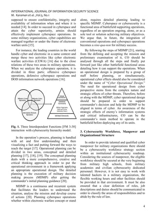 INTERNATIONAL JOURNAL OF INFORMATION SECURITY SCIENCE
M. Karaman et al. ,Vol.5, No.1
supposed to ensure confidentiality, integrity and
availability of information when and where
needed [14]. In order to succeed in cyberspace and
attain the cyber superiority, armies should
effectively implement cyberspace operations. In
some military organizations, cyber capabilities are
managed together or under the frame of electronic
warfare units [15].
For instance, the leading countries in the world
handle cyber and electronic in a same context and
merge these two activities like cyber electronic
warfare activities (CEWA) [16] due to
relations of these two areas in military operations.
When we analyze the cyberspace operation, it is
divided in three parts; offensive cyberspace
operations, defensive cyberspace operations and
DOD information network operations [16].
Fig. 1. Three Interdependent Functions [FM 3
interaction with cybersecurity hierarchy model.
In the operation’s process, planning is handled
with art and first understanding and then
visualizing a fact and putting forward the ways to
reach the target [17]. Operational planning can be
divided in two areas, conceptual and detailed
planning [17], [18], [19]. The conceptual planning
deals with a more comprehensive, creative and
critical thinking approach in order to put the
operational environment in a frame
an appropriate operational design
planning is the execution of military decision
making process (MDMP) after getting the
commander’s initial planning guidance [20].
MDMP is a continuous and recurrent system
that facilitates the leaders to un
situation, analyse the mission and develop course
of actions [20]. Planning cyberspace operations
whether within electronic warfare concept or stand
INTERNATIONAL JOURNAL OF INFORMATION SECURITY SCIENCE
confidentiality, integrity and
and where it is
needed [14]. In order to succeed in cyberspace and
attain the cyber superiority, armies should
implement cyberspace operations. In
some military organizations, cyber capabilities are
ther or under the frame of electronic
For instance, the leading countries in the world
handle cyber and electronic in a same context and
merge these two activities like cyber electronic
warfare activities (CEWA) [16] due to the close
of these two areas in military operations.
the cyberspace operation, it is
divided in three parts; offensive cyberspace
operations, defensive cyberspace operations and
DOD information network operations [16].
rdependent Functions [FM 3-38]
hierarchy model.
In the operation’s process, planning is handled
with art and first understanding and then
visualizing a fact and putting forward the ways to
planning can be
divided in two areas, conceptual and detailed
planning [17], [18], [19]. The conceptual planning
deals with a more comprehensive, creative and
critical thinking approach in order to put the
operational environment in a framework applying
. The detailed
planning is the execution of military decision
making process (MDMP) after getting the
commander’s initial planning guidance [20].
MDMP is a continuous and recurrent system
that facilitates the leaders to understand the
the mission and develop course
of actions [20]. Planning cyberspace operations
whether within electronic warfare concept or stand
alone, requires detailed planning
specific MDMP. Cyberspace or cybersecurity
functional area of battlefield support
regardless of an operation ongoing, alone,
sole tool or solution achiev
We argue that, in future
conventional operations and
becomes a sine-qua-non for military success.
By following the steps of MDMP [21], starting
from the defining and accepting
preliminary examination of it, CO should be
analysed through all the steps and finally put
forward just like other battl
detailing how it can support the operation
an operational design is
staff before planning
operational cyber effects should also be
under the name of “Cyber Operational Des
The need for operation
perspective stems from the complex nature and
strategic effects of cyber threats. Therefore,
or along with the MDMP, cyber operational design
should be prepared in order to support
commander’s decision and help the MDMP to
aligned in terms of cyber.
strategic effects of enemy’s information systems
and critical infrastructur
commander’s main method to operate in the
battlefield before deploying
3. Cybersecurity Workforce, Manpower and
Organizational Structure
In order to provide talented and qualified cyber
manpower for military organization
be a cybersecurity workforce strategy section
within an institutional cybersecurity roadmap.
Considering the sources of manpower, the eligible
workforce should be secured at t
from military high schools, from military
academies and civilian cybersecurity dedicated
personnel. However, it is
talented hackers in a military organization, the
flexible working hours and other facilities
be provided in that environment. It must be also
ensured that a clear definition of roles, job
descriptions and duties should be
order to classify the areas of responsibilities and to
abide by the rule of law.
4
detailed planning leading to
MDMP. Cyberspace or cybersecurity is a
unctional area of battlefield supporting operations,
regardless of an operation ongoing, alone, or as a
solution achieving military objectives.
in future, the integration of
and cyberspace operations
for military success.
By following the steps of MDMP [21], starting
defining and accepting the mission and
preliminary examination of it, CO should be
through all the steps and finally put
forward just like other battlefield functional areas
how it can support the operations. When
design is prepared by a group of
staff before planning, or simultaneously,
cyber effects should also be considered
Cyber Operational Design.”
operational design from cyber
from the complex nature and
strategic effects of cyber threats. Therefore, before
or along with the MDMP, cyber operational design
should be prepared in order to support
commander’s decision and help the MDMP to be
in terms of cyber. An awareness of the
enemy’s information systems
infrastructures, CO can be the
commander’s main method to operate in the
battlefield before deploying any of its units.
Cybersecurity Workforce, Manpower and
Organizational Structure
In order to provide talented and qualified cyber
manpower for military organizations there should
be a cybersecurity workforce strategy section
within an institutional cybersecurity roadmap.
Considering the sources of manpower, the eligible
secured at the very beginning
military high schools, from military
mies and civilian cybersecurity dedicated
is not easy to work with
talented hackers in a military organization, the
flexible working hours and other facilities should
be provided in that environment. It must be also
ear definition of roles, job
descriptions and duties should be communicated in
order to classify the areas of responsibilities and to
 