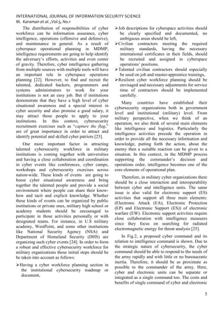 INTERNATIONAL JOURNAL OF INFORMATION SECURITY SCIENCE
M. Karaman et al. ,Vol.5, No.1
5
The distribution of responsibilities of cyber
workforce can be information assurance, cyber
intelligence, operations (offensive and defensive),
and maintenance in general. As a result of
cyberspace operational planning in MDMP,
intelligence requirements are going to help identify
the adversary’s efforts, activities and even center
of gravity. Therefore, cyber intelligence gathering
from multiple sources with multiple tools will have
an important role in cyberspace operations
planning [22]. However, to find and recruit the
talented, dedicated hackers, programmers and
systems administrators to work for your
institutions is not an easy job. But if institutions
demonstrate that they have a high level of cyber
situational awareness and a special interest in
cyber security and also promise a good salary, it
may attract those people to apply to your
institutions. In this context, cybersecurity
recruitment exercises such as “capture the flag,”
are of great importance in order to attract and
identify potential and skilled cyber patriots [23].
One more important factor in attracting
talented cybersecurity workforce in military
institutions is coming together with universities
and having a close collaboration and coordination
in cyber events like conferences, cyber camps,
workshops and cybersecurity exercises across
nation-wide. These kinds of events are going to
boost cyber situational awareness and bring
together the talented people and provide a social
environment where people can share their know-
how and tacit and explicit knowledge. Whether
these kinds of events can be organized by public
institutions or private ones, military high school or
academy students should be encouraged to
participate in those activities personally or with
designated teams. For instance, in U.S military
academy, WestPoint, and some other institutions
like National Security Agency (NSA) and
Department of Homeland Security (DHS) are
organizing such cyber events [24]. In order to form
a robust and effective cybersecurity workforce for
military organizations those initial steps should be
be taken into account as follows:
Having a cyber workforce planning section in
the institutional cybersecurity roadmap or
document,
Job descriptions for cyberspace activities should
be clearly specified and documented, no
ambiguous areas should be left,
Civilian contractors meeting the required
military standards, having the necessary
international certificates in their fields, should
be recruited and assigned in cyberspace
operations’ positions.
Talented civilian contractors should especially
be used on job and master-apprentice trainings,
Resilient cyber workforce planning should be
envisaged and necessary adjustments for service
time of contractors should be implemented
carefully.
Many countries have established their
cybersecurity organizations both in government
level and institutional (military) level. From
military perspective, when we think of an
operation, we also think of several main elements
like intelligence and logistics. Particularly the
intelligence activities precede the operation in
order to provide all the necessary information and
knowledge, putting forth the action, about the
enemy then a suitable reaction can be given to a
situation. In this context, in the MDMP process
supporting the commander’s decision and
operations order, intelligence becomes one of the
core elements of operational plan.
Therefore, in military cyber organizations there
should be a close interaction and interoperability
between cyber and intelligence units. The same
issue is also valid for electronic support (ES)
activities that support all three main elements:
(Electronic Attack (EA), Electronic Protection
(EP) and Electronic Support (ES)) of electronic
warfare (EW). Electronic support activities require
close collaboration with intelligence measures
since they focus on searching for radiated
electromagnetic energy for threat analysis [25].
In Fig.2, a proposed cyber command and its
relation to intelligence command is shown. Due to
the strategic nature of cybersecurity, the cyber
command should be able to respond to the needs of
the army rapidly and with little or no bureaucratic
inertia. Therefore, it should be as proximate as
possible to the commander of the army. Here,
cyber and electronic units can be separate or
integrated as a single command too. The costs and
benefits of single command of cyber and electronic
 