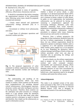 INTERNATIONAL JOURNAL OF INFORMATION SECURITY SCIENCE
M. Karaman et al. ,Vol.5, No.1
6
units can be analysed in terms of operability,
efficiency, effectiveness, bureaucracy and cost.
It should be remembered that before arranging
the organizational structure of the cybersecurity
units, following action items should be prepared,
executed and sustained:
- Clearly stated national and institutional
cybersecurity strategy document [26] or a
roadmap,
- Government or military level cybersecurity
end states,
- Legal frame of cyberspace operations and
electronic warfare activities
Fig. 2. The proposed organization of cyber
command in military organizations that has close
relation with electronic warfare and intelligence
units.
3. Conclusion
The understanding and handling of the
cyberspace, cybersecurity efforts vary from
country to country. Some countries see the picture
more comprehensively [4] including national
critical infrastructures, electromagnetic spectrum,
electronic warfare and cyber intelligence activities
in the big picture. Therefore, those countries see
the cyberspace and cyber activities as a strategic
means or a new domain within the operations
environment [27]. On the other hand, some other
countries perceive cyberspace as equal to internet
and therefore, they simply see the cybersecurity as
equal to information security.
The complex and destabilizing cyber attacks,
whether a denial of service attack, a cyber
espionage or an advanced persistent threat (APT),
have shown that the level of risk is high and no
one is immune to being a subject of cyber threats.
In public or civil organizations, the institutional
cybersecurity can be achieved by having and
sustaining a comprehensive approach like
envisioning challenges, dilemmas, cyber risks
especially emanating from social networks,
preparing an institutional cybersecurity roadmap or
action plan, updating information security
procedures to compose cyber issues, balancing
between privacy and security in institutions.
However, from a military perspective the
things that civilian institutions should do forms the
tier one in military organizations. In addition to
these, tier one, military organizations should be
prepared to operate in cyberspace whether cyber is
a supportive of a full operation (conventional,
urban warfare, peace support etc.) or an operation
on its own. Regarding the destructive effects,
collateral damage and killings of both civilians and
military personnel, cyber wars can play an
important role in preventing the killings and
casualties in battlefield.
In such a chaotic era, the military organizations
need to prepare for the worst by establishing
resilient and cyber command structure,
interoperable and synchronized planning efforts
with electronic warfare command. Due to the
changing character of wars from conventional to
unconventional, symmetric to asymmetric and
hybrid wars, cyber operations need to be designed
to defense and sustain the military assets.
Acknowledgements
This study is an extended version of the same
article presented in May 2015 at The International
Science and Technology Conference at Harvard
Medical School, USA, that is designed by
International Journal of Arts and Science (IJAS).
References
[1] I. Sisaneci, O. Akin, M. Karaman, and M. Saglam. “A
Novel Concept for Cybersecurity: Institutional
 