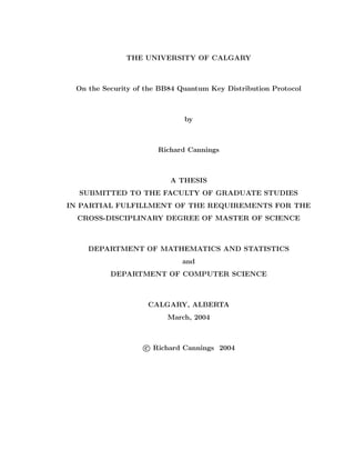 THE UNIVERSITY OF CALGARY
On the Security of the BB84 Quantum Key Distribution Protocol
by
Richard Cannings
A THESIS
SUBMITTED TO THE FACULTY OF GRADUATE STUDIES
IN PARTIAL FULFILLMENT OF THE REQUIREMENTS FOR THE
CROSS-DISCIPLINARY DEGREE OF MASTER OF SCIENCE
DEPARTMENT OF MATHEMATICS AND STATISTICS
and
DEPARTMENT OF COMPUTER SCIENCE
CALGARY, ALBERTA
March, 2004
c Richard Cannings 2004
 