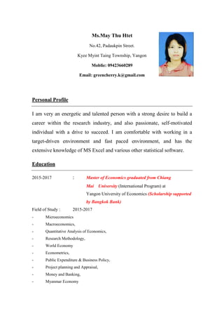 Ms.May Thu Htet
No.42, Padaukpin Street.
Kyee Myint Taing Township, Yangon
Moblie: 09423660289
Email: greencherry.k@gmail.com
Personal Profile
I am very an energetic and talented person with a strong desire to build a
career within the research industry, and also passionate, self-motivated
individual with a drive to succeed. I am comfortable with working in a
target-driven environment and fast paced environment, and has the
extensive knowledge of MS Excel and various other statistical software.
Education
2015-2017 : Master of Economics graduated from Chiang
Mai University (International Program) at
Yangon University of Economics (Scholarship supported
by Bangkok Bank)
Field of Study : 2015-2017
- Microeconomics
- Macroeconomics,
- Quantitative Analysis of Economics,
- Research Methodology,
- World Economy
- Econometrics,
- Public Expenditure & Business Policy,
- Project planning and Appraisal,
- Money and Banking,
- Myanmar Economy
 