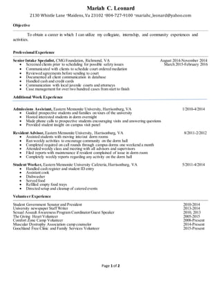 Page 1 of 2
Mariah C. Leonard
2130 Whistle Lane ∙Maidens, Va 23102 ∙804-727-9100 ∙mariahc_leonard@yahoo.com
Objective
To obtain a career in which I can utilize my collegiate, internship, and community experiences and
activities.
Professional Experience
Senior Intake Specialist, CMGFoundation, Richmond, VA August 2014-November 2014
 Screened clients prior to scheduling for possible safety issues March 2015-February 2016
 Communicated with clients to schedule court ordered mediation
 Reviewed agreements before sending to court
 Documented all client communication in database
 Handled cash and credit cards
 Communication with local juvenile courts and attorneys
 Case management for over two hundred cases from start to finish
Additional Work Experience
Admissions Assistant, Eastern Mennonite University, Harrisonburg, VA 1/2010-4/2014
 Guided prospective students and families on tours of the university
 Hosted interested students in dorm overnight
 Made phone calls to prospective students encouraging visits and answering questions
 Provided student insight on campus visit panel
Resident Advisor, Eastern Mennonite University, Harrisonburg, VA 8/2011-2/2012
 Assisted students with moving into/out dorm rooms
 Ran weekly activities to encourage community on the dorm hall
 Completed required on call rounds through campus dorms one weekend a month
 Attended weekly class and meeting with all advisors and supervisors
 Filed reports with maintenance if resident complained of issue in dorm room
 Completely weekly reports regarding any activity on the dorm hall
Student Worker, Eastern Mennonite University Cafeteria,Harrisonburg, VA 5/2011-4/2014
 Handled cash register and student ID entry
 Assistant cook
 Dishwasher
 Served food
 Refilled empty food trays
 Directed setup and cleanup of catered events
Volunteer Experience
Student Government Senator and President 2010-2014
University newspaper Staff Writer 2013-2014
Sexual Assault Awareness Program Coordinator/Guest Speaker 2010, 2013
The Giving Heart Volunteer 2005-2015
Comfort Zone Camp Volunteer 2008-Present
Muscular Dystrophy Association camp counselor 2014-Present
Goochland Free Clinic and Family Services Volunteer 2015-Present
 