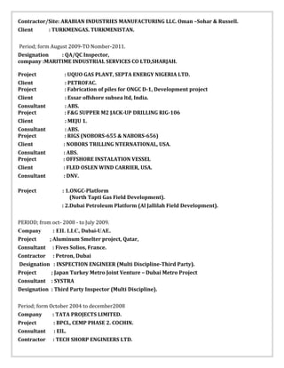 Contractor/Site: ARABIAN INDUSTRIES MANUFACTURING LLC. Oman –Sohar & Russell.
Client : TURKMENGAS. TURKMENISTAN.
Period; form August 2009-TO Nomber-2011.
Designation : QA/QC Inspector,
company :MARITIME INDUSTRIAL SERVICES CO LTD,SHARJAH.
Project : UQUO GAS PLANT, SEPTA ENERGY NIGERIA LTD.
Client : PETROFAC.
Project : Fabrication of piles for ONGC D-1, Development project
Client : Essar offshore subsea ltd, India.
Consultant : ABS.
Project : F&G SUPPER M2 JACK-UP DRILLING RIG-106
Client : MEJU 1.
Consultant : ABS.
Project : RIGS (NOBORS-655 & NABORS-656)
Client : NOBORS TRILLING NTERNATIONAL, USA.
Consultant : ABS.
Project : OFFSHORE INSTALATION VESSEL
Client : FLED OSLEN WIND CARRIER, USA.
Consultant : DNV.
Project : 1.ONGC-Platform
(North Tapti Gas Field Development).
: 2.Dubai Petroleum Platform (Al Jallilah Field Development).
PERIOD; from oct- 2008 - to July 2009.
Company : EIL LLC, Dubai-UAE.
Project ; Aluminum Smelter project, Qatar,
Consultant : Fives Solios, France.
Contractor : Petron, Dubai
Designation : INSPECTION ENGINEER (Multi Discipline-Third Party).
Project ; Japan Turkey Metro Joint Venture – Dubai Metro Project
Consultant : SYSTRA
Designation : Third Party Inspector (Multi Discipline).
Period; form October 2004 to december2008
Company : TATA PROJECTS LIMITED.
Project : BPCL, CEMP PHASE 2. COCHIN.
Consultant : EIL.
Contractor : TECH SHORP ENGINEERS LTD.
 