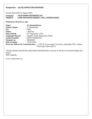 Designation : QA/QC INSPECTION ENGINEER.
Period; April 2001 to August 2004,
Company : TECH SHORP ENGINEERS LTD.
PROJECT : LUBE EXPANSION PROJECT, CPCL, CHENNAI.INDIA.
PERSONAL PARTICULARS:
Name : D. vijayasekaran.
Father’s Name : S. Dhanabalan
Sex : Male.
Status : Married
Date of Birth : 27th
September, 1976
Languages Known : English, Tamil, Malayalam, Hindi,
Contact number : 00971-508468316,
Passport no : H0485002
Date of expiry : 10-09-2018.
Perm ant Address for Communication : 4/595-B, Jeevan nagar 2 nd streets, udamalpet (TK), Tirupur,
Tamil nadu, India-642124.
I hereby declare that all the testimonials furnished above are true to the best of my knowledge and
belief.
With regards,
(VIJAYASEKARAN.D).
 