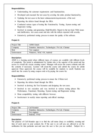 Responsibilities:
 Understanding the customer requirements and Functionalities.
 Developed and executed the test cases by covering the entire product functionality.
 Updating the test cases to the latest enhancements/requirements of the tool.
 Reporting the defects found through the JIRA.
 Conducted various types of testing like Functionality Testing, System testing and
Regression testing.
 Involved in creating and generating Daily/Monthly Report to the test lead. With issues
and clarification, test cases count and also with the defects reported with severity.
 Extensively performed testing process to ensure the quality of the software.
Project 2:
Project Title AIMS Enrich
Company Emantras Interactive Technologies Pvt Ltd. Chennai
Role Test engineer
Environment Windows, MAC OS, Android
Description:
AIMS is a learning portal where different types of courses are available with different levels
of complexity. The portal is administrated by Admin who is the superior of the portal and has
access to overall site except creating course. Manager will access the course contents and edit
the contents if necessary. Lecturer will create the course and submit the course for admin
approval. Once approved, the course will be available for students to enroll. Students can
enroll into the course by using coupon code or by paying the course fee.
Responsibilities:
 Extensively performed testing process to ensure the J-Meter tool.
 Reporting the defects found through the JIRA.
 Involved in deriving the Test Scenarios and designing the test cases.
 Involved in test execution and was involved in various testing phases like
Performance, Functional, Retesting, System testing and Regression testing.
 Done compatibility testing with different browser.
 Involvement in weekly status reporting and official meetings.
Project 3:
Project Title Call Rounder
Company Emantras Interactive Technologies Pvt Ltd. Chennai
Role Test engineer
Environment Android, I-Pad
Description:
The purpose of Call Rounder app is to find the call status (busy or available), roaming and
time of each users in your contacts list. If the user is on call you are allowed to set the
notification for that particular user and once the user is free you are notified. Subject for a
 