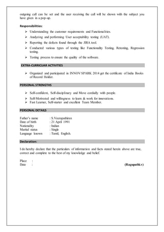 outgoing call can be set and the user receiving the call will be shown with the subject you
have given in a pop-up.
Responsibilities:
 Understanding the customer requirements and Functionalities.
 Analyzing and performing User acceptability testing (UAT).
 Reporting the defects found through the JIRA tool.
 Conducted various types of testing like Functionality Testing, Retesting, Regression
testing.
 Testing process to ensure the quality of the software.
EXTRA-CURRICUAR ACTIVITIES
 Organized and participated in INNOV SPARK 2014 get the certificate of India Books
of Record Holder.
PERSONAL STRENGTHS
 Self-confident, Self-disciplinary and Move cordially with people.
 Self-Motivated and willingness to learn & work for innovations.
 Fast Learner, Self-starter and excellent Team Member.
PERSONAL DETAILS
Father’s name : S.Veerapathiran
Date of birth : 21 April 1991
Nationality : Indian
Marital status : Single
Language known : Tamil, English.
Declaration:
I do hereby declare that the particulars of information and facts stated herein above are true,
correct and complete to the best of my knowledge and belief.
Place :
Date : (Ragupathi.v)
 