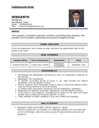 CURRICULUM VITAE
NISHANTH
Mangalore,
Karnataka, India
Mobile : +919902295031
Email : nishanth.thumbay@yahoo.com
PROFILE
I am energetic, motivated, organized, ambitious and hardworking individual with
excellent communication, organization and project management skills.
CAREER OBJECTIVES
To join the organization which utilizes my skills and where the opportunities exist for the
growth of my carrier.
WORK EXPERIENCE
Company Name Year of Experience Department Place
Scientech Services 3 years and 1 month
Radiography
Testing(RSO)
Mangalore, India
RESPONSIBILITY
 Coordinating with Radiographic technicians to carry out radiographic inspection as
per test plan.
 Radiographic film interpretation.
 To maintain up-to-date records of source in use, dose received and medical
examination of all the radiation workers.
 Routine inspection of all radiographic sites, in order to ensure that radiation safety
codes are strictly adhered to, by all the workers.
 To confirm proper and smooth functioning of all the radiographic equipments.
 Responsible for calibration and proper maintenance of all the radiation monitors.
 In the event of over exposure, investigating the reason for the same and taking
suitable steps to avoid such excessive exposure in future.
 Timely redressal of clients’ complaints if any, and to meet their schedules.
AREA OF INTEREST
 Radiological Safety officer (RSO), NDT(RT Inspector), QA/QC
Seeking an opportunity to contribute in a challenging position, this could make best
use of my knowledge, skills and values acquired through extensive education and
experience.
 