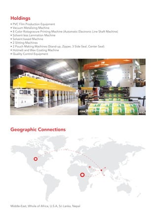 Geographic Connections
Middle-East, Whole of Africa, U.S.A, Sri Lanka, Nepal
Holdings
• PVC Film Production Equipment
• Vacuum Metalizing Machine
• 8 Color Rotogravure Printing Machine (Automatic Electronic Line Shaft Machine)
• Solvent-less Lamination Machine
• Solvent based Machine
• 2 Slitting Machines
• 2 Pouch Making Machines (Stand-up, Zipper, 3 Side Seal, Center Seal)
• Hotmelt and Wax Coating Machine
• Quality Control Equipment
 