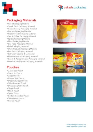 Packaging Materials
• Food Packaging Material
• Snack Food Packaging Material
• Confectionery Packaging Material
• Biscuits Packaging Material
• Frozen Food Packaging Material
• Tea & Coffee Packaging Material
• Spices Packaging Material
• Flour Packaging Material
• Sea Food Packaging Material
• Bulk Packaging Material
• Dairy Products Packaging Material
• Pet Food Packaging Material
• Extrusion Coating & Lamination
• Pharmaceutical Packaging Material
• Seeds & Agrochemicals Packaging Material
• Personal Healthcare Packaging Materials
Pouches
• 3 Side Seal Pouch
• Stand Up Pouch
• Zipper Pouch
• Center Seal Pouch
• Diagonal Zipper Pouch
• Side Gusseted Pouch
• De-gassing Valve Pouch
• Shape Pouch
• Notch Pouch
• Spout Pouch
• Bottom Gusseted Pouch
• Transparent Pouch
• Printed Pouch
info@aakashpackaging.com
www.aakashpackaging.com
 