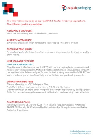 The films manufactured by us are rigid PVC Films for Twistwrap applications.
The different grades are available:
ANTISTATIC & ODOURLESS
Static free and can wrap 1600 to 2000 sweets per minute.
AESTHETIC APPEARANCE
Exhibit high gloss clarity which increases the aesthetic properties of our product.
EXCELLENT PRINT ABILITY
An excellent quality of print surface which enhances all the colors printed without any problem
of Ink Peeling.
HEAT SEALLABLE PVC FILMS
Clear Film & Metalized Film
Clear Films are single clear structure rigid PVC with one side heat sealable coating designed
for general overlap applications. Metalized Heat Sealable Films are Metalized rigid films with
one side heat sealable layer designed for inner lamination to any substrate like BOPP, PET and
paper in order to give an excellent rigidity and barrier layer and good sealing strength.
LAMINATION GRADE FILMS
Cheaper alternative to BOPP & Polyester films.
Available in different thickness starting from 6, 7, 8, 12 and 15 microns.
Used for lamination on paper, boxes to improve the aesthetic appearance by leaving a glossy
finish. This can used on very cheap conventional lamination machines using cheap adhesives.
POLYPROPYLENE FILMS
Polypropylene Films: 25 Microns, 30, 35 Heat-sealable Trasparent /Opaque / Metalized
PP/MET PP Films: 40, 50, 70 Microns Flexible Laminates For Printing & Lamination Flexible
Packaging & Laminates.
info@aakashpackaging.com
www.aakashpackaging.com
 
