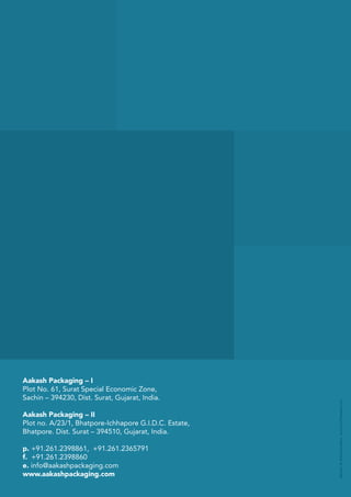 Aakash Packaging – I
Plot No. 61, Surat Special Economic Zone,
Sachin – 394230, Dist. Surat, Gujarat, India.
Aakash Packaging – II
Plot no. A/23/1, Bhatpore-Ichhapore G.I.D.C. Estate,
Bhatpore. Dist. Surat – 394510, Gujarat, India.
p. +91.261.2398861, +91.261.2365791
f. +91.261.2398860
e. info@aakashpackaging.com
www.aakashpackaging.com
 