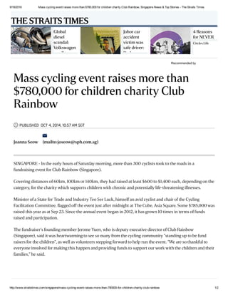 9/18/2016 Mass cycling event raises more than $780,000 for children charity Club Rainbow, Singapore News & Top Stories ­ The Straits Times
http://www.straitstimes.com/singapore/mass­cycling­event­raises­more­than­780000­for­children­charity­club­rainbow 1/2
Recommended by
 
Global
diesel
scandal:
Volkswagen
recall to
Johor car
accident
victim was
safe driver:
Dad
4 Reasons
for NEVER
Circles.Life
Sponsored
Mass cycling event raises more than
$780,000 for children charity Club
Rainbow
PUBLISHED OCT 4, 2014, 10:57 AM SGT
Joanna Seow (mailto:joseow@sph.com.sg)


SINGAPORE - In the early hours of Saturday morning, more than 300 cyclists took to the roads in a
fundraising event for Club Rainbow (Singapore).
Covering distances of 60km, 100km or 140km, they had raised at least $600 to $1,400 each, depending on the
category, for the charity which supports children with chronic and potentially life-threatening illnesses.
Minister of a State for Trade and Industry Teo Ser Luck, himself an avid cyclist and chair of the Cycling
Facilitation Committee, ﬂagged off the event just after midnight at The Cube, Asia Square. Some $785,000 was
raised this year as at Sep 23. Since the annual event began in 2012, it has grown 10 times in terms of funds
raised and participation.
The fundraiser's founding member Jerome Yuen, who is deputy executive director of Club Rainbow
(Singapore), said it was heartwarming to see so many from the cycling community "standing up to be fund
raisers for the children", as well as volunteers stepping forward to help run the event. "We are so thankful to
everyone involved for making this happen and providing funds to support our work with the children and their
families," he said.
THE STRAITS TIMES
 