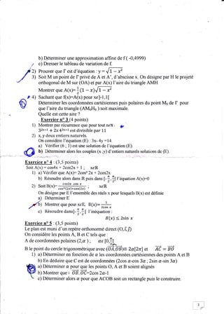 b) Déterminer une approximation affine de f             ( -0,4999)
           /      c) Dresser le tableau de variation de f.

         / rl     Prouver que f est d'équation : y --      ,{1:æ
     /       3)   Soit M un point de I privé de A et A', d'abscisse x. On désigne par H le projeté
'/                orthogonal de M sur (OA) et par A(x) l'aire du triangie AMH
                  Montrer que A(x):1t,       - x)lT - x'
     ,^, P 4) Sachant que (x):A(x) pour xe]-1,1[
 fi)           Déterminer les coordonnées cartésiennes puis polaires du point Ms de           I   pour
  r'           que l'aire du triangle (AM0H0 ) soit maximale.
                Quetle est cette.aire ?
                . Exercice no 3 (4 points)
            1) Montrer par récurrence que pour tout neN             : ÿ
                32n+1 + 2x 43n+t est divisible par 11
            2) x, y deux entiers naturels.
                On considère l'équation (E) : 3x- 4y:14.
                a) Vérifier (6 ; 1) est uhe solution de l'équation (E).
                U)                    les couples (x;-v) d'.ïti"r. out*.t. rolutions de (E).
         @          ?etenniàrarors
         Exercice rc 4 : (3,5 poinis)
         Soit A(x) : cos4x + 2cos2x + 1 ; xeR.
            1) a) Vérifier que A(xf 2cos2 2x+ Zcas2x
                b) Résoudre alors dans iR puis dans I-:,:l l'équation A(x):O
             2) soitB(x):    #ffi;
                             par
                                                       xeiR
                  On désigne    E l'ensemble des réels x pour lesquels B(x) est définie
                  a) Déterminer E
             y'q  J
                       Montrer que pour xeE,     B(x)-    1


                  c)   Résoudre dansl-   Tr,!l   l'ioéquation   :

                                                          B(x) < 2sin x
         Exercice no 5 . (3,5 points)
         Le plan est muni d'un repère orthonormé direct              (O,î,i)
         On considère les points A, B et C tels que :
         A de coordonnées polaires       (2,a); u€        t0,il
         B le point du cercle trigonométrique avec (OÂ,0Ë)= 2al2r)           îC gô et   -
             1) a) Déterminer en fonction de a les coordonnées cartésiennes des points A et B
                b) En déduire que C est de coordonnées (2cos a-cos 3a ;2sin a-sin 3a)
                a) Déterminer a pour que les points O, A et B soient alignés
                b) Montrer que OË. Od:2cos 2q-1
                c) Déterminer alors d pour que ACOB soit un rectangle puis le construire
 