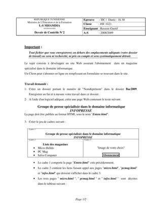REPUBLIQUE TUNISIENNE                         Epreuve    : TIC / Durée : 1h 30
  Ministère de L'Éducation et de la Formation
                                                      Classe     : 4SI (G2)
           L-S MHAMDIA
              ********                                Enseignant : Bassem Guetif
        Devoir de Contrôle N°2                        A-S        : 2008/2009



Important :
   Tout fichier que vous enregistrerez en dehors des emplacements adéquats (votre dossier
   de travail) ne sera ni recherché, ni pris en compte et sera systématiquement détruit.

Le sujet consiste à développer un site Web assurant l'abonnement             dans un magazine
spécialisé dans le domaine informatique.
Un Client peut s'abonner en ligne en remplissant un formulaire se trouvant dans le site.


Travail demandé :
1- Créer un dossier portant le numéro de "Nom&prénom" dans le dossier Bac2009.
   Enregistrer au fur et à mesure votre travail dans ce dossier.
2- A l'aide d'un logiciel adéquat, créer une page Web contenant le texte suivant:

             Groupe de presse spécialisée dans le domaine informatique
                                  INFOPRESSE
La page doit être publiée au format HTML sous le nom "Entete.html".

3- Créer le jeu de cadres suivant :

   Cadre 1

                   Groupe de presse spécialisée dans le domaine informatique
                                        INFOPRESSE
   Cadre 2                                            Cadre 3

                 Liste des magasines
       •     Micro Hebdo                                        "Image de votre choix"
       •     PC Mag
       •     Infos Computer                                            Abonnement

       •     Le cadre 1 comporte la page "Entete.html" crée précédemment.
       •     Le cadre 2 contient les liens faisant appel aux pages "micro.html", "pcmag.html"
             et "infos.html" qui doivent s'afficher dans le cadre 3.
       •     Les trois pages " micro.html ", " pcmag.html " et " infos.html " sont décrites
             dans le tableau suivant :




                                                Page 1/2
 