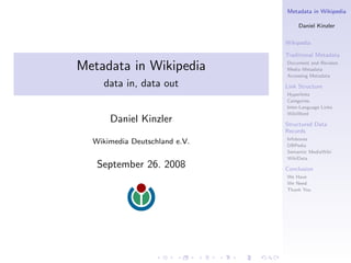 Metadata in Wikipedia

                                    Daniel Kinzler

                               Wikipedia

                               Traditional Metadata

Metadata in Wikipedia          Document and Revision
                               Media Metadata
                               Accessing Metadata
    data in, data out          Link Structure
                               Hyperlinks
                               Categories
                               Inter-Language Links
                               WikiWord
      Daniel Kinzler           Structured Data
                               Records
                               Infoboxes
  Wikimedia Deutschland e.V.   DBPedia
                               Semantic MediaWiki
                               WikiData
   September 26. 2008          Conclusion
                               We Have
                               We Need
                               Thank You
 