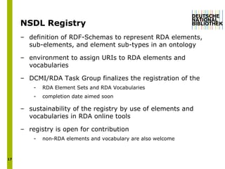 NSDL Registry  definition of RDF-Schemas to represent RDA elements, sub-elements, and element sub-types in an ontology environment to assign URIs to RDA elements and vocabularies  DCMI/RDA Task Group finalizes the registration of the  RDA Element Sets and RDA Vocabularies   completion date aimed soon   sustainability of the registry by use of elements and vocabularies in RDA online tools registry is open for contribution non-RDA elements and vocabulary are also welcome 