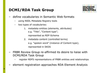 DCMI/RDA Task Group define vocabularies in Semantic Web formats using NSDL Metadata Registry tools two types of vocabularies: 1.  metadata entities (elements, attributes) e.g. “Title”, “Content type”; represented as RDF-Schema 2. metadata content (controlled terms) e.g. “spoken word” (instance of Content type); represented in SKOS FRBR Review Group re-affirmed its desire to liaise with DCMI/RDA Task Group  register RDFS representations of FRBR entities and relationships  element registration approaches RDA Element Analysis  