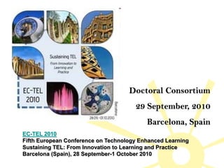 Doctoral Consortium
                                      29 September, 2010
                                          Barcelona, Spain
EC-TEL 2010
Fifth European Conference on Technology Enhanced Learning
Sustaining TEL: From Innovation to Learning and Practice
Barcelona (Spain), 28 September-1 October 2010
 