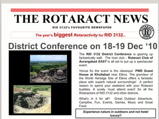 District Conference on 18-19 Dec ‘10
The RID 3132 District Conference is gearing up
fantastically well. The host club - Rotaract Club of
Aurangabad EAST is all set to put up a spectacular
event.
Venue for the event is the classique` PWD Guest
House at Khultabad near Ellora. The grandeur of
the World Heritage Site of Ellora offers a fantastic
place with superb natural surroundings! A perfect
reason to spend your weekend with your Rotaract
buddies. A surely ‘must attend event’ for all the
Rotaractors of RID 3132 and other districts.
What’s in it for all? Great Outdoor Adventure,
Campfire, Fun, Events, Games, Music and Great
Food.
THE ROTARACT NEWSRID 3132’s FAVOURITE NEWSPAPER
Experience nature in outdoors and not hotel
luxury!!
The year’s biggest Rotaractivity for RID 3132..
 