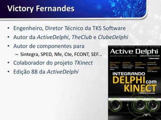 Victory Fernandes

• Engenheiro, Diretor Técnico da TKS Software
• Autor da ActiveDelphi, TheClub e ClubeDelphi
• Autor de componentes para
   – Sintegra, SPED, Nfe, Cte, FCONT, SEF...
• Colaborador do projeto TKinect
• Edição 88 da ActiveDelphi
 