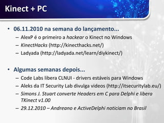 Kinect + PC

• 06.11.2010 na semana do lançamento...
  – AlexP é o primeiro a hackear o Kinect no Windows
  – KinectHacks (http://kinecthacks.net/)
  – Ladyada (http://ladyada.net/learn/diykinect/)


• Algumas semanas depois...
  – Code Labs libera CLNUI - drivers estáveis para Windows
  – Aleks da IT Security Lab divulga videos (http://itsecuritylab.eu/)
  – Simons J. Stuart converte Headers em C para Delphi e libera
    TKinect v1.00
  – 29.12.2010 – Andreano e ActiveDelphi noticiam no Brasil
 