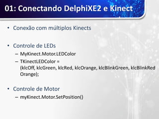 01: Conectando DelphiXE2 e Kinect

• Conexão com múltiplos Kinects

• Controle de LEDs
  – MyKinect.Motor.LEDColor
  – TKinectLEDColor =
    (klcOff, klcGreen, klcRed, klcOrange, klcBlinkGreen, klcBlinkRed
    Orange);

• Controle de Motor
  – myKinect.Motor.SetPosition()
 