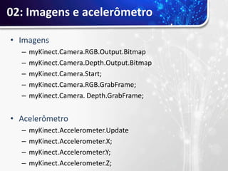 02: Imagens e acelerômetro

• Imagens
  –   myKinect.Camera.RGB.Output.Bitmap
  –   myKinect.Camera.Depth.Output.Bitmap
  –   myKinect.Camera.Start;
  –   myKinect.Camera.RGB.GrabFrame;
  –   myKinect.Camera. Depth.GrabFrame;


• Acelerômetro
  –   myKinect.Accelerometer.Update
  –   myKinect.Accelerometer.X;
  –   myKinect.Accelerometer.Y;
  –   myKinect.Accelerometer.Z;
 