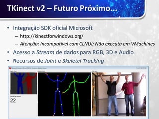 TKinect v2 – Futuro Próximo...

• Integração SDK oficial Microsoft
   – http://kinectforwindows.org/
   – Atenção: Incompatível com CLNUI; Não executa em VMachines
• Acesso a Stream de dados para RGB, 3D e Audio
• Recursos de Joint e Skeletal Tracking
 