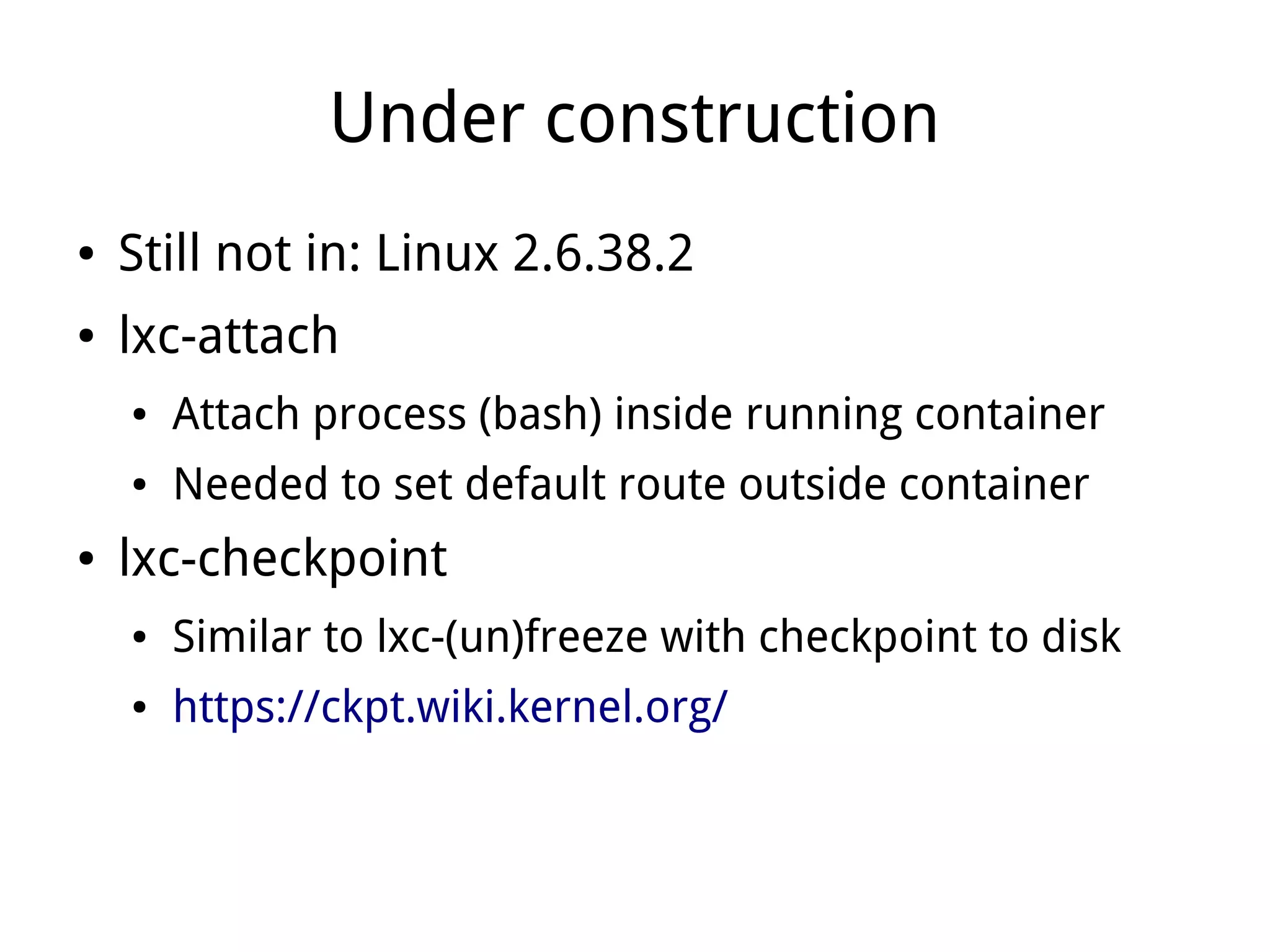 Under construction
●   Still not in: Linux 2.6.38.2
●   lxc-attach
    ●   Attach process (bash) inside running container
    ●   Needed to set default route outside container
●   lxc-checkpoint
    ●   Similar to lxc-(un)freeze with checkpoint to disk
    ●   https://ckpt.wiki.kernel.org/
 