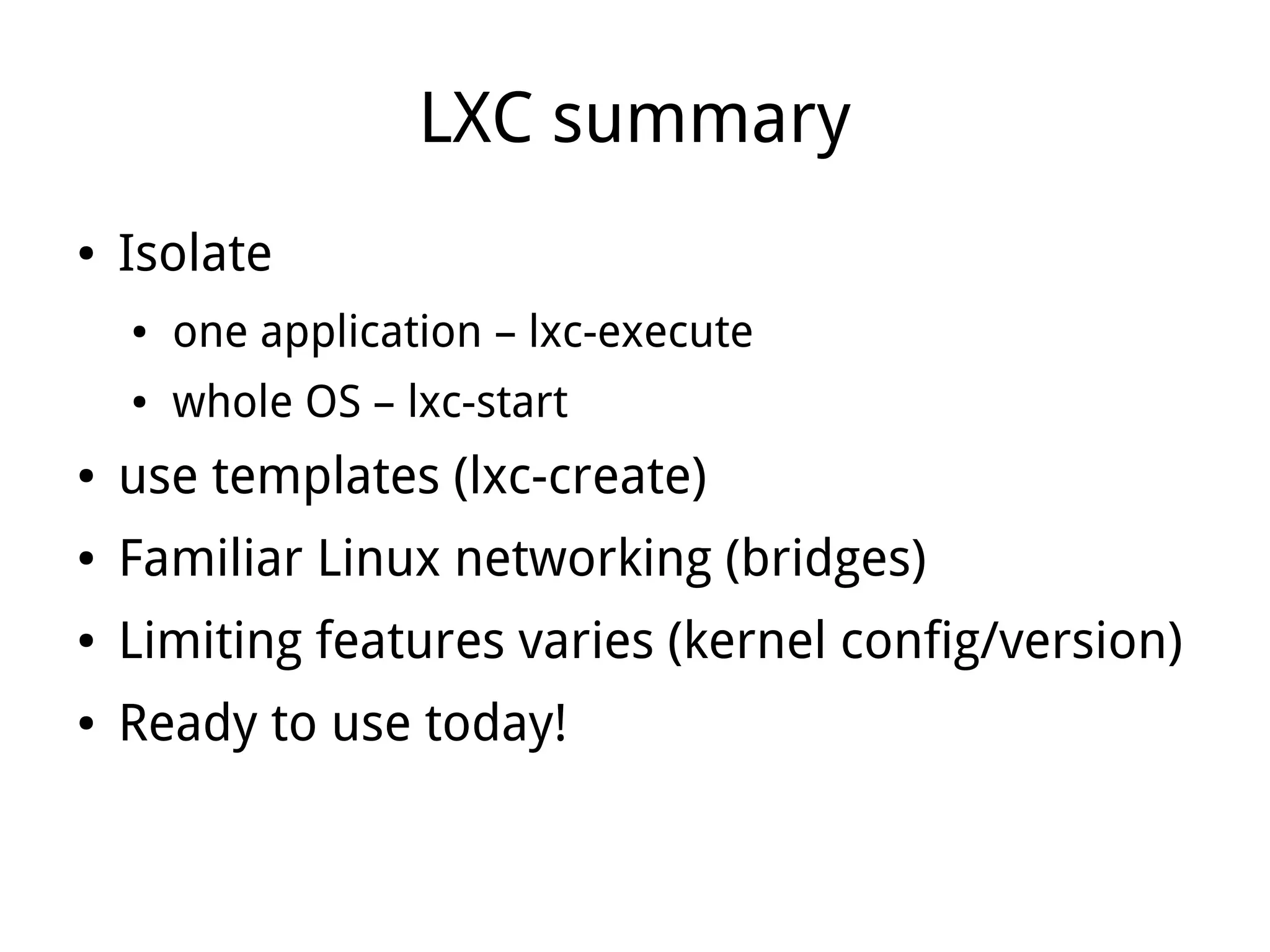 LXC summary
●   Isolate
    ●   one application – lxc-execute
    ●   whole OS – lxc-start
●   use templates (lxc-create)
●   Familiar Linux networking (bridges)
●   Limiting features varies (kernel config/version)
●   Ready to use today!
 