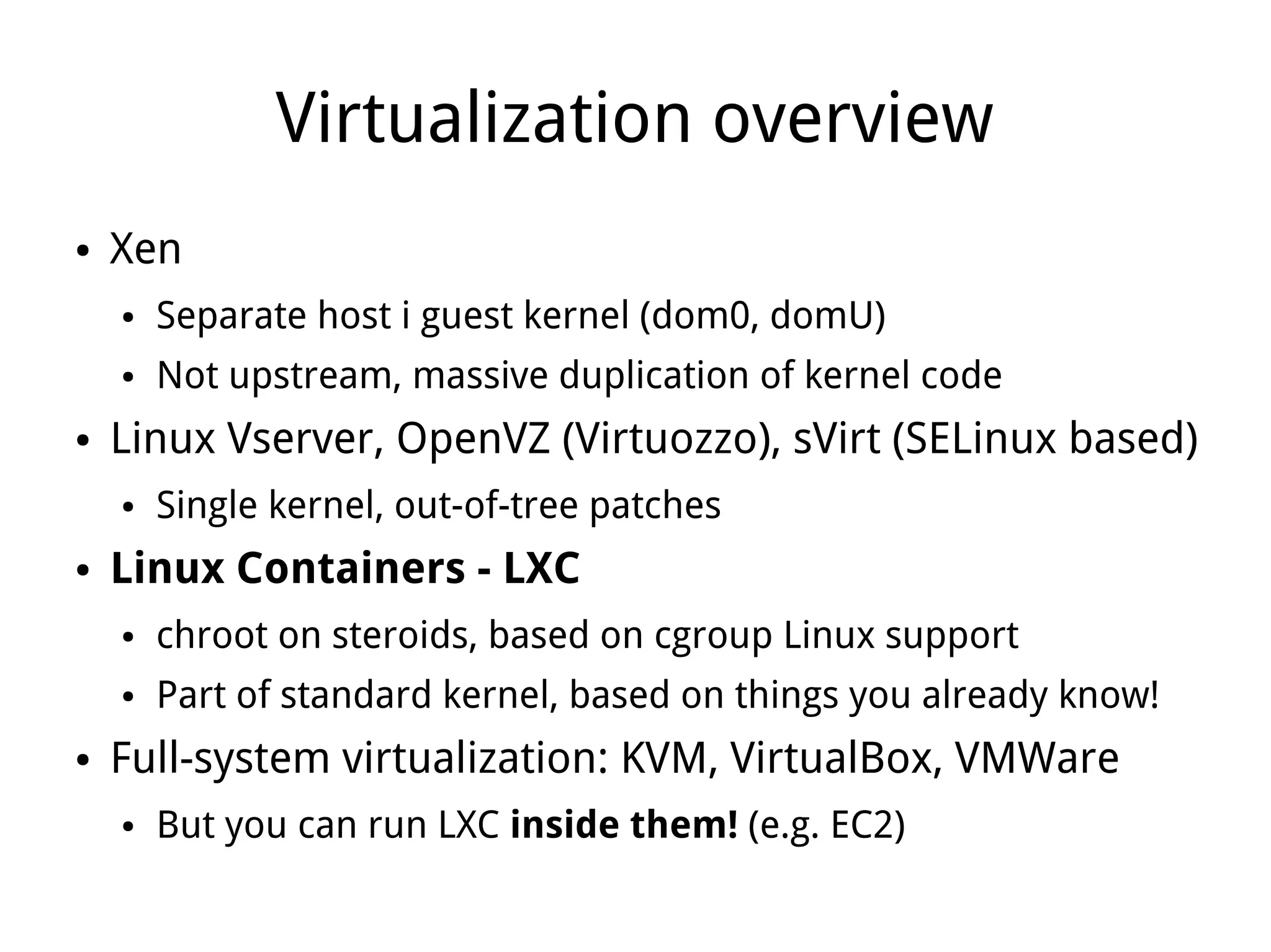 Virtualization overview
●   Xen
    ●   Separate host i guest kernel (dom0, domU)
    ●   Not upstream, massive duplication of kernel code
●   Linux Vserver, OpenVZ (Virtuozzo), sVirt (SELinux based)
    ●   Single kernel, out-of-tree patches
●   Linux Containers - LXC
    ●   chroot on steroids, based on cgroup Linux support
    ●   Part of standard kernel, based on things you already know!
●   Full-system virtualization: KVM, VirtualBox, VMWare
    ●   But you can run LXC inside them! (e.g. EC2)
 