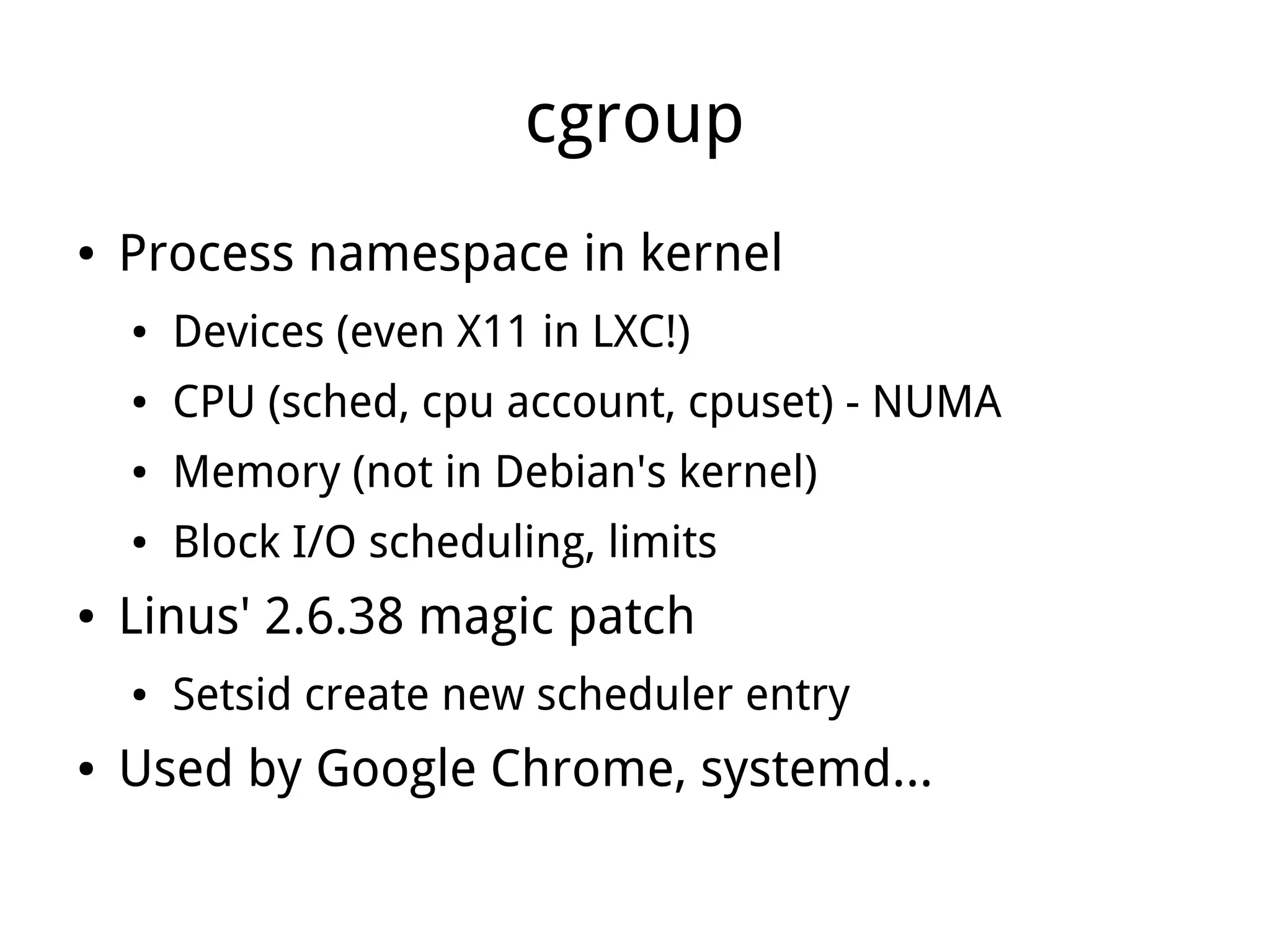 cgroup
●   Process namespace in kernel
    ●   Devices (even X11 in LXC!)
    ●   CPU (sched, cpu account, cpuset) - NUMA
    ●   Memory (not in Debian's kernel)
    ●   Block I/O scheduling, limits
●   Linus' 2.6.38 magic patch
    ●   Setsid create new scheduler entry
●   Used by Google Chrome, systemd...
 