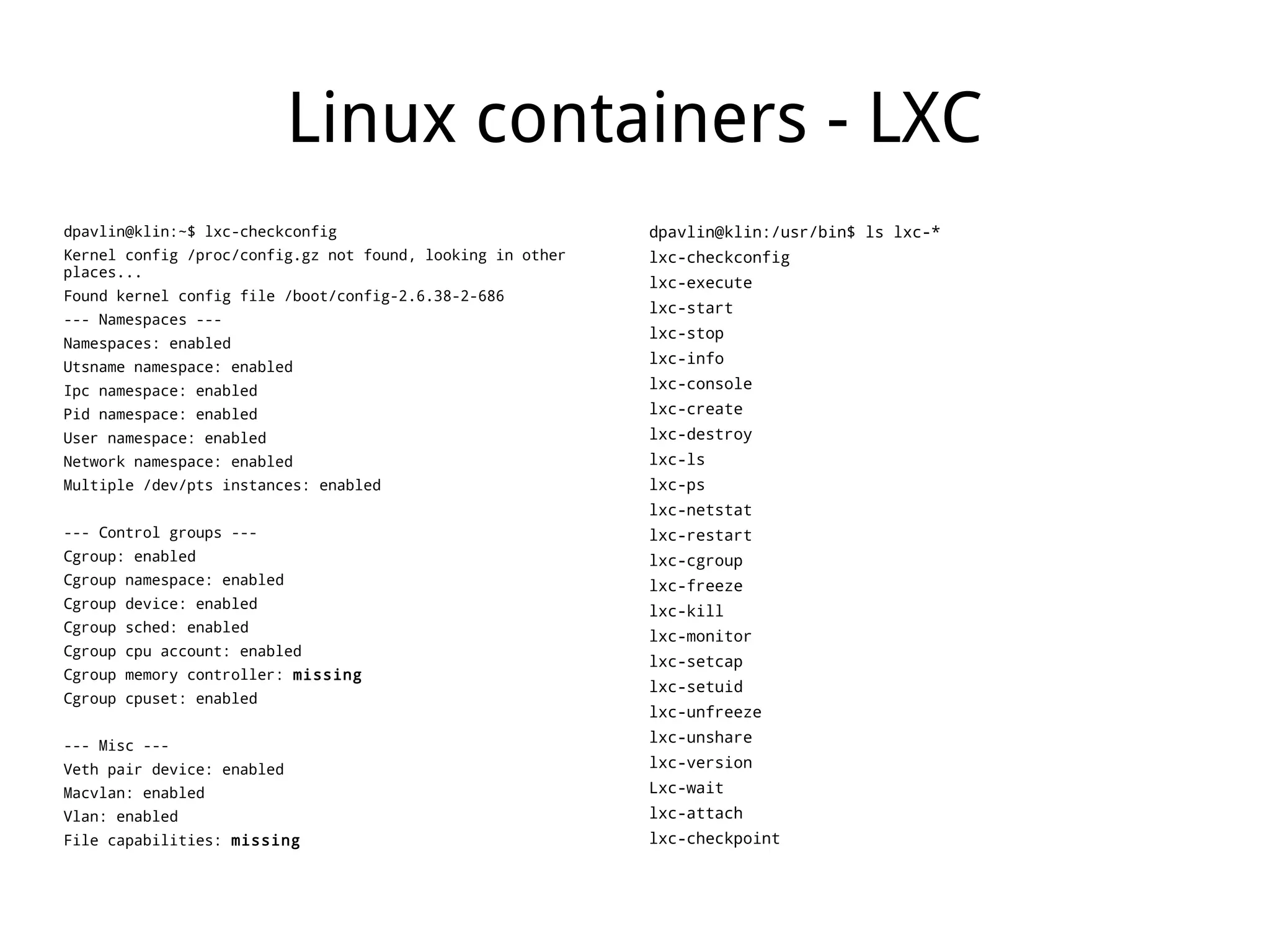 Linux containers - LXC
dpavlin@klin:~$ lxc-checkconfig                             dpavlin@klin:/usr/bin$ ls lxc-*
Kernel config /proc/config.gz not found, looking in other   lxc-checkconfig
places...
                                                            lxc-execute
Found kernel config file /boot/config-2.6.38-2-686
                                                            lxc-start
--- Namespaces ---
                                                            lxc-stop
Namespaces: enabled
                                                            lxc-info
Utsname namespace: enabled
Ipc namespace: enabled                                      lxc-console
Pid namespace: enabled                                      lxc-create
User namespace: enabled                                     lxc-destroy
Network namespace: enabled                                  lxc-ls
Multiple /dev/pts instances: enabled                        lxc-ps
                                                            lxc-netstat
--- Control groups ---                                      lxc-restart
Cgroup: enabled                                             lxc-cgroup
Cgroup namespace: enabled                                   lxc-freeze
Cgroup device: enabled
                                                            lxc-kill
Cgroup sched: enabled
                                                            lxc-monitor
Cgroup cpu account: enabled
                                                            lxc-setcap
Cgroup memory controller: missing
                                                            lxc-setuid
Cgroup cpuset: enabled
                                                            lxc-unfreeze
                                                            lxc-unshare
--- Misc ---
Veth pair device: enabled                                   lxc-version
Macvlan: enabled                                            Lxc-wait
Vlan: enabled                                               lxc-attach
File capabilities: missing                                  lxc-checkpoint
 