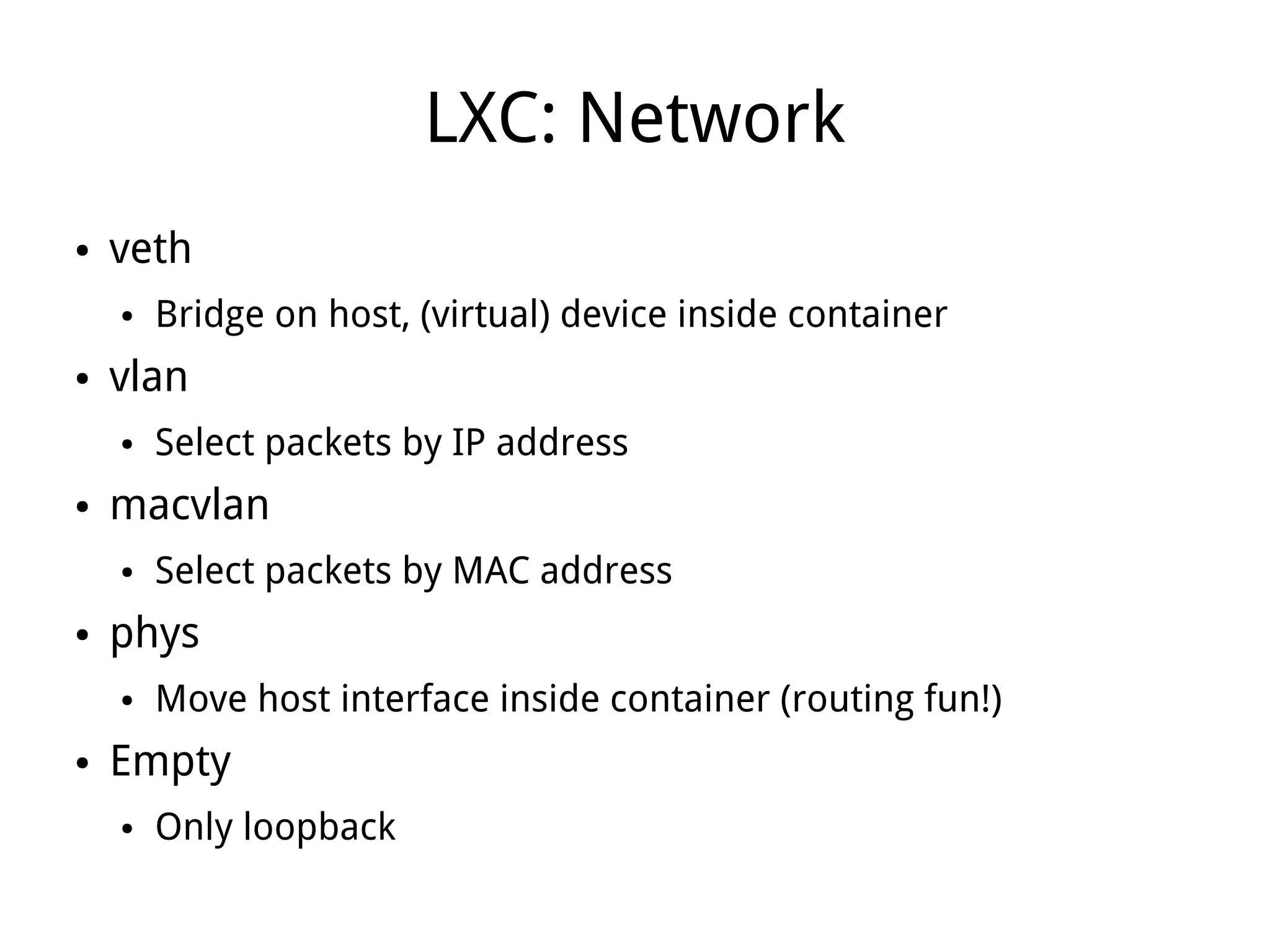 LXC: Network
●   veth
    ●   Bridge on host, (virtual) device inside container
●   vlan
    ●   Select packets by IP address
●   macvlan
    ●   Select packets by MAC address
●   phys
    ●   Move host interface inside container (routing fun!)
●   Empty
    ●   Only loopback
 