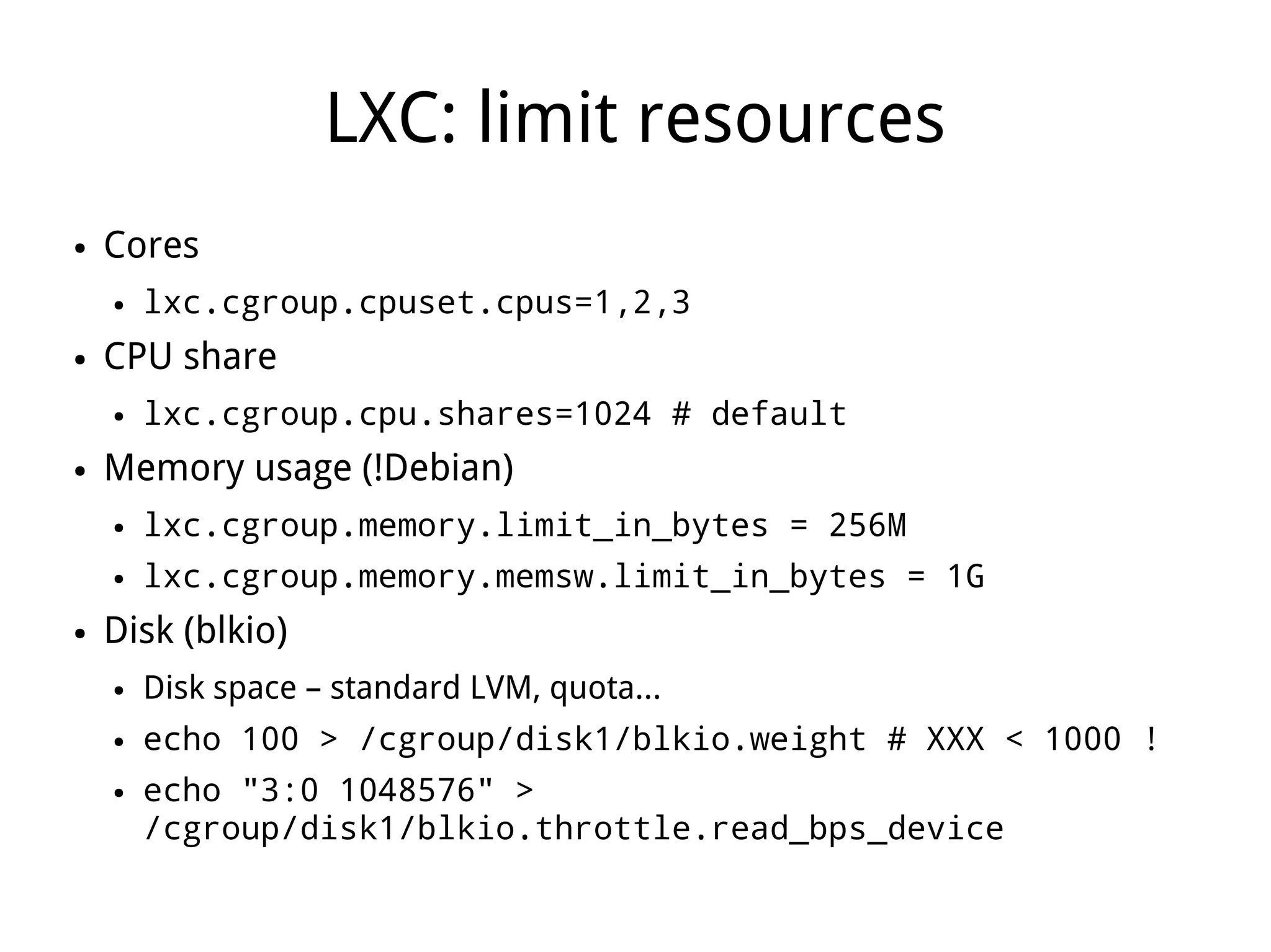 LXC: limit resources
●   Cores
    ●   lxc.cgroup.cpuset.cpus=1,2,3
●   CPU share
    ●   lxc.cgroup.cpu.shares=1024 # default
●   Memory usage (!Debian)
    ●   lxc.cgroup.memory.limit_in_bytes = 256M
    ●   lxc.cgroup.memory.memsw.limit_in_bytes = 1G
●   Disk (blkio)
    ●   Disk space – standard LVM, quota...
    ●   echo 100 > /cgroup/disk1/blkio.weight # XXX < 1000 !
    ●   echo "3:0 1048576" >
        /cgroup/disk1/blkio.throttle.read_bps_device
 