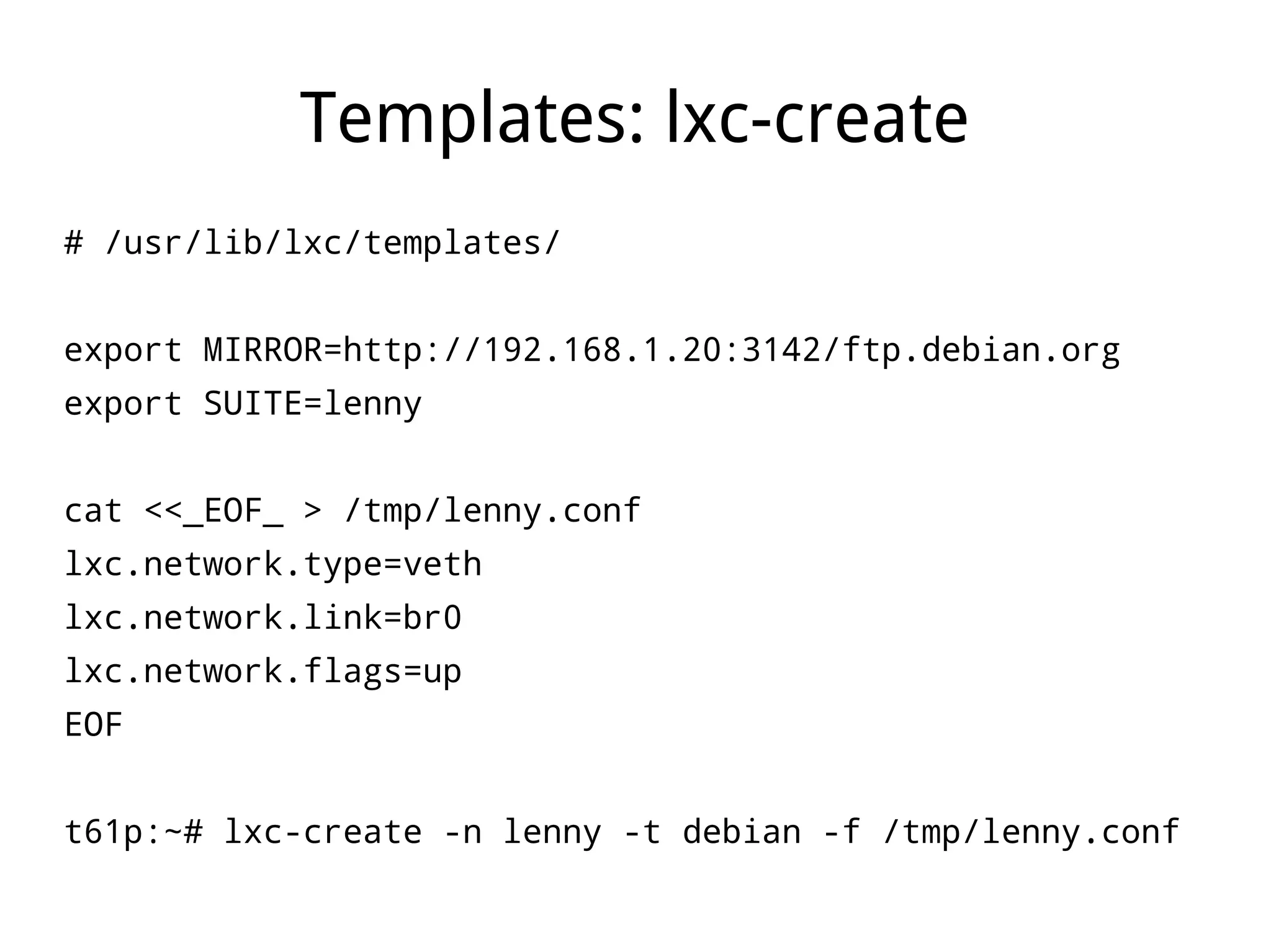 Templates: lxc-create
# /usr/lib/lxc/templates/


export MIRROR=http://192.168.1.20:3142/ftp.debian.org
export SUITE=lenny


cat <<_EOF_ > /tmp/lenny.conf
lxc.network.type=veth
lxc.network.link=br0
lxc.network.flags=up
EOF


t61p:~# lxc-create -n lenny -t debian -f /tmp/lenny.conf
 