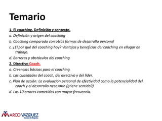 Temario
1. El coaching. Definición y contexto.
a. Definición y origen del coaching
b. Coaching comparado con otras formas de desarrollo personal
c. ¿El por qué del coaching hoy? Ventajas y beneficios del coaching en ellugar de
    trabajo.
d. Barreras y obstáculos del coaching
2. Directivo Coach.
a. Creencias básicas para el coaching
b. Las cualidades del coach, del directivo y del líder.
c. Plan de acción: La evaluación personal de efectividad como la potencialidad del
    coach y el desarrollo necesario (¿tiene sentido?)
d. Los 10 errores cometidos con mayor frecuencia.
 