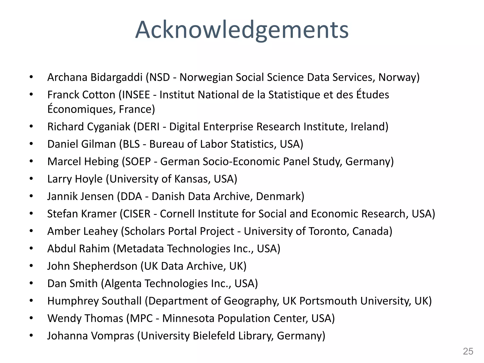 Acknowledgements
•   Archana Bidargaddi (NSD - Norwegian Social Science Data Services, Norway)
•   Franck Cotton (INSEE - Institut National de la Statistique et des Études
    Économiques, France)
•   Richard Cyganiak (DERI - Digital Enterprise Research Institute, Ireland)
•   Daniel Gilman (BLS - Bureau of Labor Statistics, USA)
•   Marcel Hebing (SOEP - German Socio-Economic Panel Study, Germany)
•   Larry Hoyle (University of Kansas, USA)
•   Jannik Jensen (DDA - Danish Data Archive, Denmark)
•   Stefan Kramer (CISER - Cornell Institute for Social and Economic Research, USA)
•   Amber Leahey (Scholars Portal Project - University of Toronto, Canada)
•   Abdul Rahim (Metadata Technologies Inc., USA)
•   John Shepherdson (UK Data Archive, UK)
•   Dan Smith (Algenta Technologies Inc., USA)
•   Humphrey Southall (Department of Geography, UK Portsmouth University, UK)
•   Wendy Thomas (MPC - Minnesota Population Center, USA)
•   Johanna Vompras (University Bielefeld Library, Germany)
                                                                                      25
 