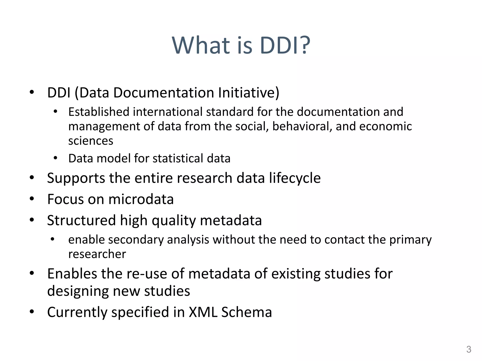 What is DDI?
• DDI (Data Documentation Initiative)
   • Established international standard for the documentation and
     management of data from the social, behavioral, and economic
     sciences
   • Data model for statistical data
• Supports the entire research data lifecycle
• Focus on microdata
• Structured high quality metadata
   • enable secondary analysis without the need to contact the primary
     researcher
• Enables the re-use of metadata of existing studies for
  designing new studies
• Currently specified in XML Schema

                                                                         3
 
