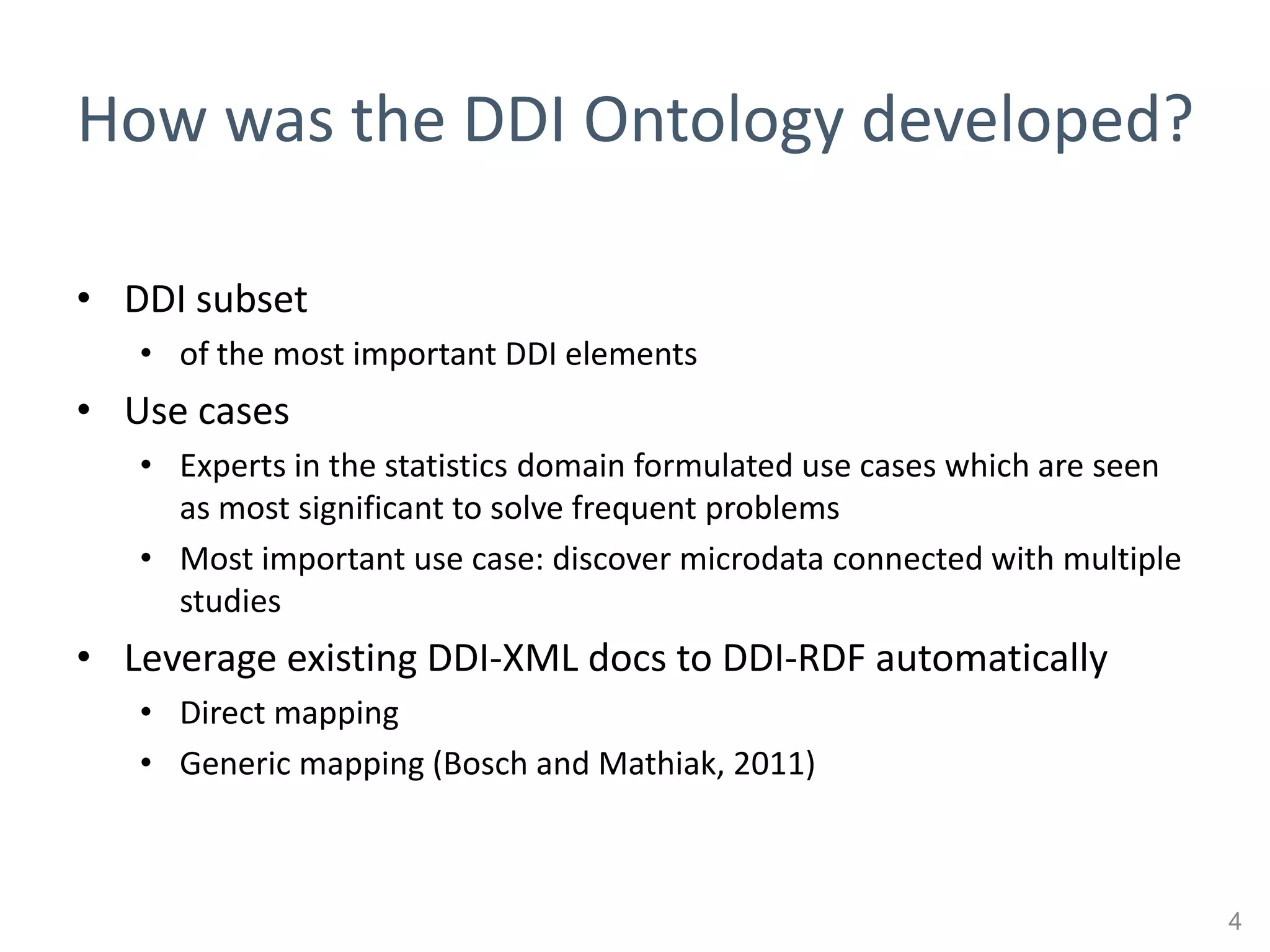 How was the DDI Ontology developed?

• DDI subset
   • of the most important DDI elements
• Use cases
   • Experts in the statistics domain formulated use cases which are seen
     as most significant to solve frequent problems
   • Most important use case: discover microdata connected with multiple
     studies
• Leverage existing DDI-XML docs to DDI-RDF automatically
   • Direct mapping
   • Generic mapping (Bosch and Mathiak, 2011)



                                                                            4
 